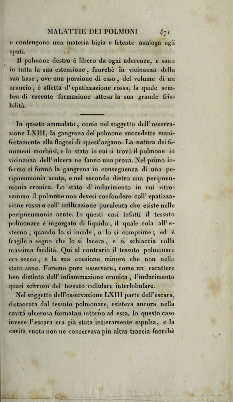 e contengono una materia Ligia e fetente analoga agli sputi. t Il polmone destro è libero da ogni aderenza, e sano in tutta la sua estensione Liorchè in vicinanza della sua base , oVe una porzione di esso , del volume di un arancio, è affetta d’ epatizzazione rossa, la quale sem- bra di recente formazione attesa la sua grande fria- bilità. In questo ammalato , com'e nel soggetto dell’ osserva- zione LXIII, la gangrena del polmone succedette mani- festamente alla flogosi di quest’organo. La natura dei fe- nomeni morbosi, e lo stato in cui si trovò il polmone in vicinanza dell’ ulcera ne fanno una prova. Nel primo in- fermo si formò la gangrena in conseguenza di una pe- ripneumonia acuta, e nel secondo dietro una peripneu- monia cronica. Lo stato d’indurimento in cui ritro- vammo il polmone non devesi confondere-coll’ epatizza- zione rossa o coll’ infiltrazione purulenta che esiste nelle peripneumonie acute. In questi casi infatti il tessuto polmonare è'irigorgato di liquido, il quale cola all’e- sterno , quando la si incide , o lo si comprime ^ ed è fragile a segno che lo si lacera , e si schiaccia colla massima facilità. Qui al contrario il tessuto polmonare era secco, e la sua coesione minore che non nello stato sano. Faremo pure osservare, come un carattere ben distinto delT infiammazione cronica , l’indurimento quasi scirroso del tessuto cellulare interlobulare. Nel soggetto dell’osservazione LXIII parte dell’escara, distaccata dal tessuto polmonare, esisteva ancora nella cavità ulcerosa formatasi intorno ad essa. In questo caso invece l’escara era già stata intieramente espulsa, e la cavità vuota non ne conservava più altra traccia fuorché