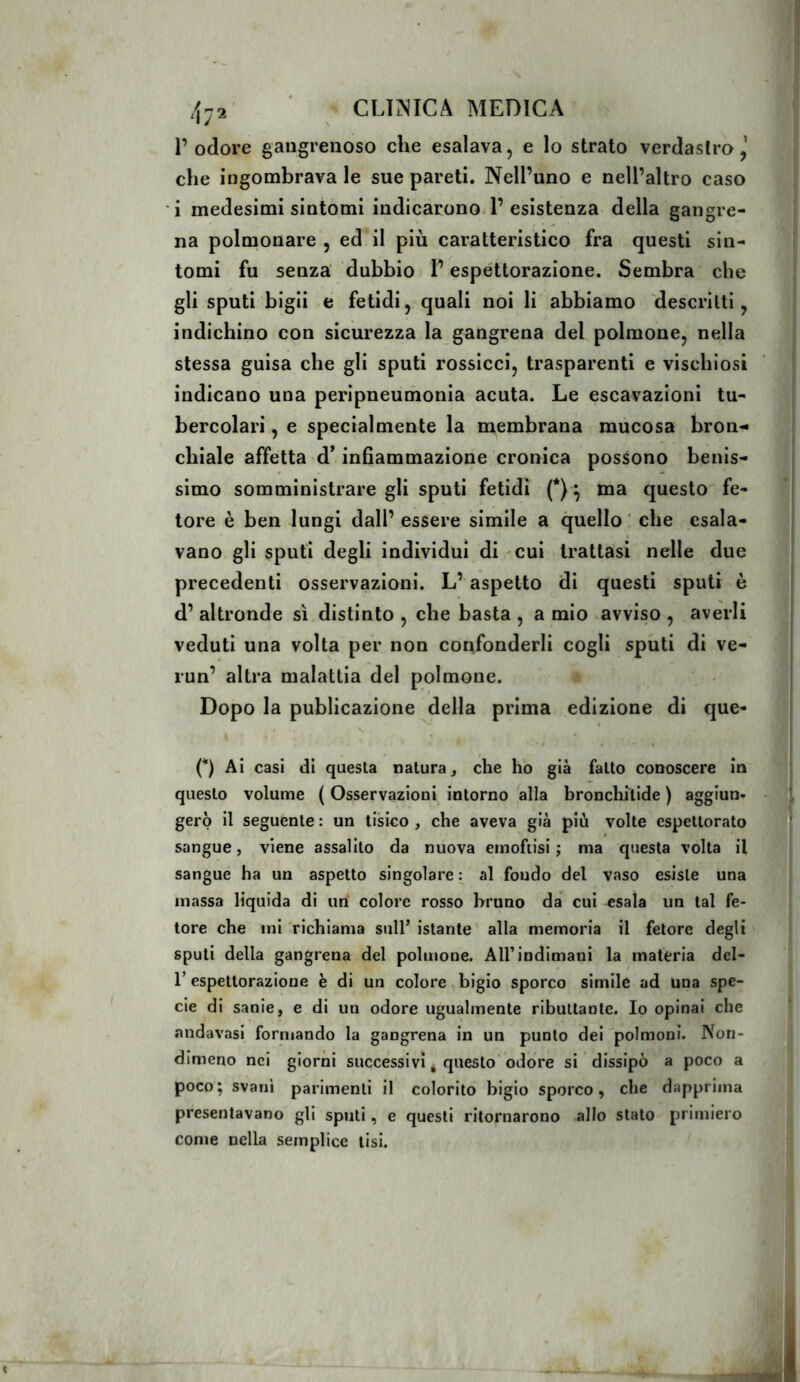 l’odore gangrenoso che esalava, e lo strato verdastro,’ che ingombrava le sue pareti. Nell’uno e nell’altro caso i medesimi sintomi indicarono. 1’esistenza della gangre- na polmonare , ed il più caratteristico fra questi sin- tomi fu senza' dubbio l’espettorazione. Sembra che gli sputi bigli é fetidi, quali noi li abbiamo descritti, indichino con sicurezza la gangrena del polmone, nella stessa guisa che gli sputi rossicci, trasparenti e viscbiosi indicano una peripneumonia acuta. Le escavazioni tu- bercolari , e specialmente la membrana mucosa bron- chiale affetta d^ infiammazione cronica possono benis- simo somministrare gli sputi fetidi (*) ^ ma questo fe- tore è ben lungi dall’ essere simile a quello ‘ che esala- vano gli sputi degli individui di cui trattasi nelle due precedenti osservazioni. L’aspetto di questi sputi è d’ altronde sì distinto , che basta , a mio avviso , averli veduti una volta per non confonderli cogli sputi di ve- run’ altra malattia del polmone. Dopo la publicazione della prima edizione di que- I V. (*) Ai casi di questa natura, che ho già fatto conoscere in questo volume ( Osservazioni intorno alla bronchilide ) aggiun- gerò il seguente : un tisico , che aveva già più volte espettorato sangue, viene assalito da nuova einofiisi ; ma questa volta il sangue ha un aspetto singolare : al fondo del vaso esiste una massa liquida di un colore rosso bruno da cui esala un tal fe- tore che ini richiama sull’ istante' alla memoria il fetore degli sputi della gangrena del polmone. All’indimani la materia del- r espettorazione è di un colore,bigio sporco simile ad una spe- cie di sanie, e di un odore ugualmente ributtante. Io opinai che andavasi formando la gangrena in un punto dei polmoni. Non- dimeno nei giorni successivi ^ questo odore si dissipò a poco a poco; svanì parimenti il colorito bigio sporco, che dapprima presentavano gli sputi, e questi ritornarono allo stato primiero come nella semplice tisi.