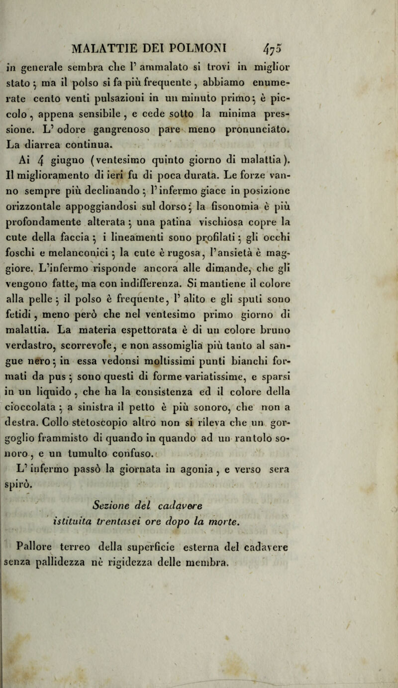 in generale sembra cìie P ammalato si trovi in miglior stato ma il polso si fa più frequente , abbiamo enume- rate cento venti pulsazioni in un minuto primo ^ è pic- colo , appena sensibile , e cede sotto la minima pres- sione. L’odore gangrenoso pare meno pronunciato. La diarrea continua. Ai 4 (ventesimo quinto giorno di malattia). Il miglioramento di ieri fu di poca durata. Le forze van- no sempre più declinando ^ l’infermo giace in posizione orizzontale appoggiandosi sul dorso ^ la fisonomia è più profondamente alterata ^ una patina vischiosa copre la cute della faccia ^ i linealnenti sono profilati ^ gli occhi i I foschi e melanconici j la cute è rugosa, l’ansietà è mag- giore. L’infermo risponde ancora alle dimande, che gli vengono fatte, ma con indifferenza. Si mantiene il colore alla pelle ^ il polso è frequente, 1’ alito e gli sputi sono fetidi, meno però che nel ventesimo primo giorno di malattia. La materia espettorata è di un colore bruno ; verdastro, scorrevole^ e non assomiglia' più tanto al san- gue nero ^ in essa vedonsi moltissimi punti bianchi for- mati da pus 5 sono questi di forme variatissime, e sparsi in un liquido , che ha la consistenza ed il colore della ^cioccolata ^ a sinistra il petto è più sonoro, che' non a destra. Collo stétoscopio altro non si rileva che un gor- goglio frammisto di quando in quando ad un rantolo so- noro, e un tumulto confuso.(. ^ I L’infermo passò la giornata in agonia , e verso sera spirò. ' Sezione del cadavere istituita trentasei ore dopo la morte, \ Pallore terreo della superficie esterna del cadavere ' senza pallidezza nè rigidezza delle membra.