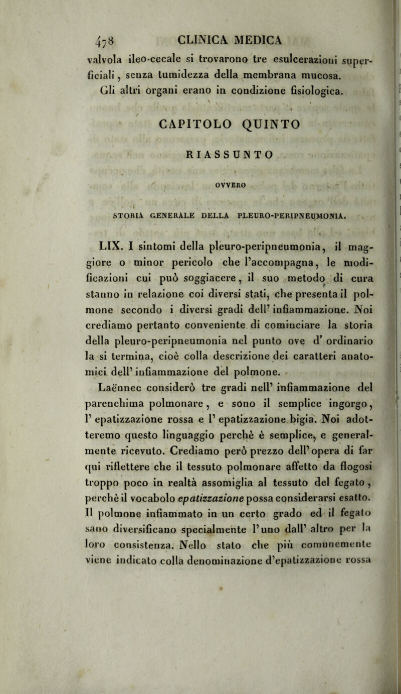 valvola ileO'Cecale si trovarono tre esulcerazioni super- ficiali, senza turaidezza della membrana mucosa. Gli altri organi erano in condizione fisiologica. ' CAPITOLO QUINTO RIASSUNTO. ' ^ OVVERO , ' s ■ STORIA GENERALE DELLA PLEURO-PERIPNEUMONlA. . \ / ‘ LIX. I sintomi della plèuro-peripneumpuia, il mag- giore o minor pericolo che l’accompagna, le modi- ficazioni cui può soggiacere, il suo metodo/di cura stanno in relazione coi diversi stati, che presentai! pol- mone secondo i diversi gradi dell’ infiammazione. Noi crediamo pertanto conveniente di cominciare la storia della pleuro-peripneumonia nel punto ove d* ordinario la si termina, cioè colla descrizione dei caratteri anato- mici dell’ infiammazione del polmone. Laè'nnec considerò tre gradi nell’ infiammazione del parenchima polmonare, e sono il semplice ingorgo, 1’epatizzazione rossa e 1’epatizzazione.bigia. Noi adot- teremo questo linguaggio perchè è semplice, e general- mente ricevuto. Crediamo però prezzo dell’opera di far (jui riflettere che il tessuto polmonare affetto da flogosi troppo poco in realtà assomiglia al tessuto del fegato , perchè il vocabolo epatizzazione possa considerarsi esatto. Il polmone infiammalo in un certo grado ed il fegato sano diversificano specialmente l’uno dall’ altro per la loro consistenza. Nello stato che più comunemente viene indicalo colla denominazione d’epatizzazione rossa