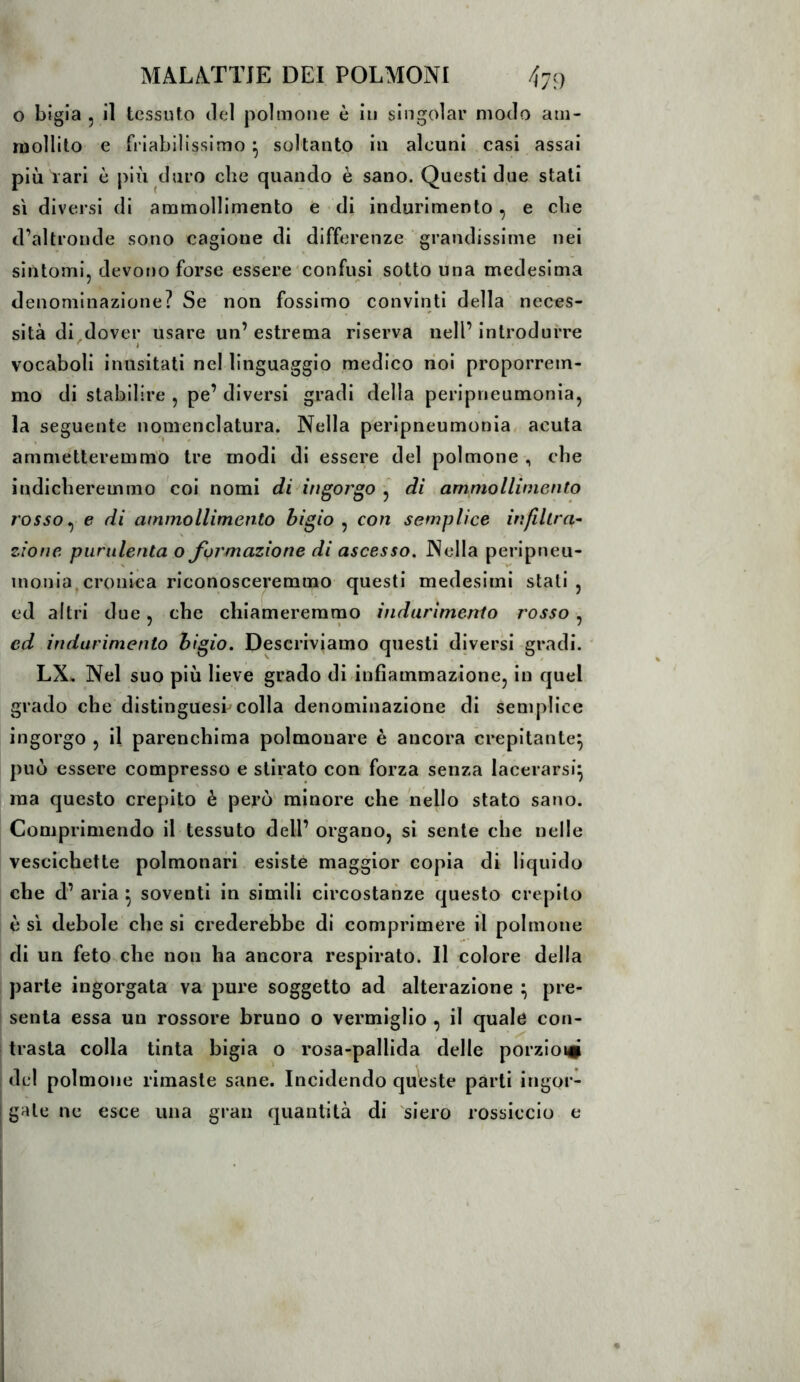 o bigia 5 il tessuto del polmone è in singoiar modo am- mollito e fi’iabilissimo ^ soltanto in alcuni casi assai più rari c più duro che quando è sano. Questi due stati sì diversi di ammollimento e • di indurimento, e che d’altronde sono cagione di differenze grandissime nei sintomi, devono forse essere confusi sotto una medesima 7 , denominazione? Se non fossimo convinti della neces- sità di dover usare un’estrema riserva nell’introdurre ' è vocaboli inusitati nel linguaggio medico noi proporrem- mo di stabilire , pe’ diversi gradi della peripneumonia, la seguente nomenclatura. Nella peripneumonia, acuta ammetteremmo tre modi di essere del polmone , che indicheremmo coi nomi di ingorgo ^ di ammollimento rosso ^ e di ammollimento bigio , con semplice infiltra^ zione purulenta o formazione di ascesso. Nella peripneu- inonia.cronica riconosceremmo questi medesimi stali, ed altri due, che chiameremmo indurimento rosso , ed indurimento bigio. Descriviamo questi diversi gradi. LX, Nel suo più lieve grado di infiammazione, in quel grado che distingues! colla denominazione di semplice ingorgo , il parenchima polmonare è ancora crepitante^ può essere compresso e stirato con forza senza lacerarsi^ ma questo crepito è però minore che hello stato sano. Comprimendo il tessuto dell’ organo, si sente che nelle vescichette polmonari esiste maggior copia di liquido che d’ aria ^ soventi in simili circostanze questo crepilo è si debole che si crederebbe di comprimere il polmone di un feto che non ha ancora respirato. Il colore della parte ingorgata va pure soggetto ad alterazione ^ pre- senta essa un rossore bruno o vermiglio , il quale con- trasta colla tinta bigia o rosa-pallida delle porzioi# del polmone rimaste sane. Incidendo queste parti ingor- gale ne esce una gran quantità di siero rossiccio e