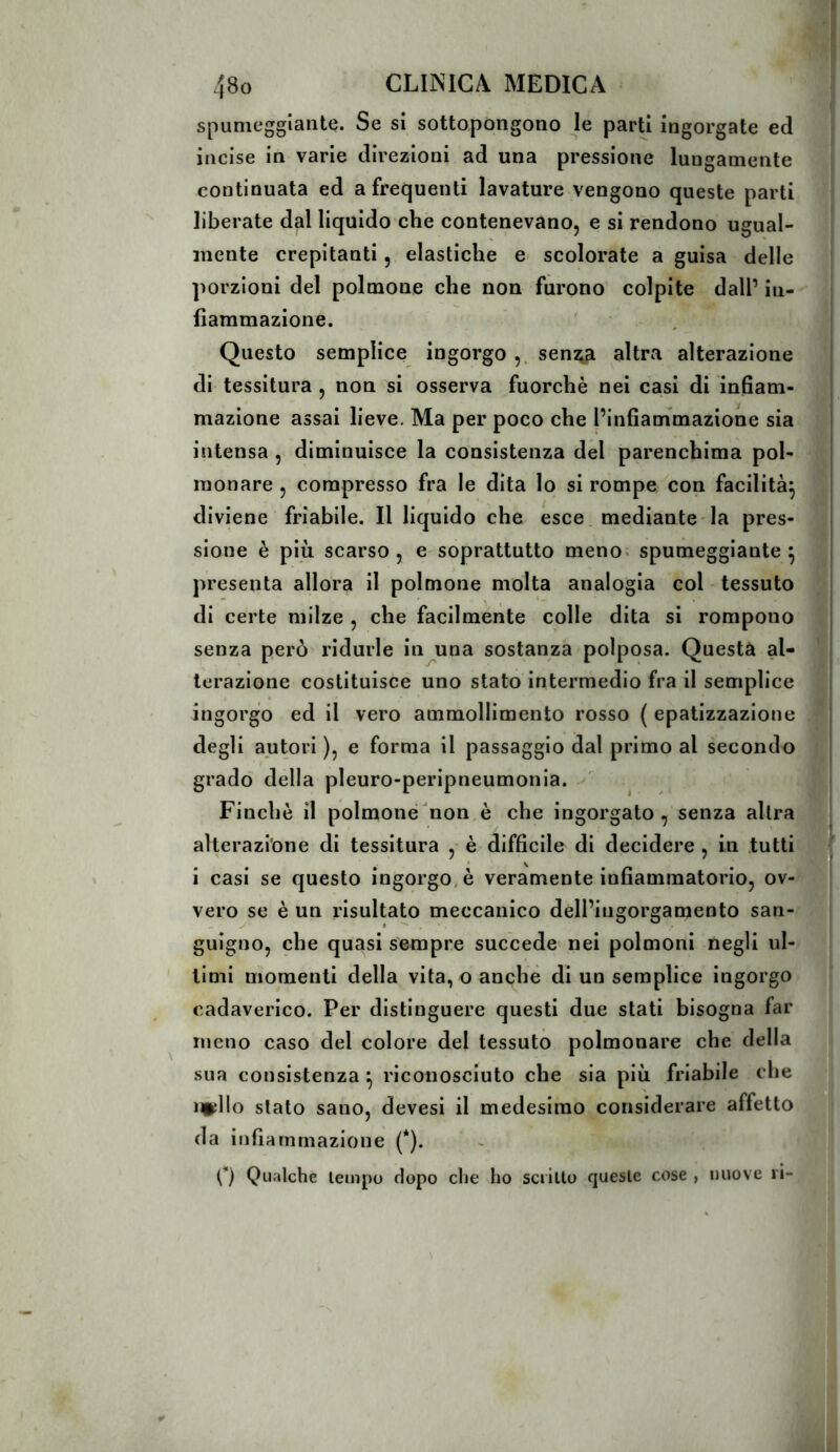 spumeggiante. Se si sottopongono jc parti ingorgate ed incise in varie direzioni ad una pressione lungamente continuata ed a frequenti lavature vengono queste parti liberate dal liquido che contenevano, e si rèndono ugual- mente crepitanti, elastiche e scolorate a guisa delle porzioni del polmone che non furono colpite dall’ in- fiammazione. Questo semplice ingorgo senza altra alterazione j di tessitura , non si osserva fuorché nei casi di infiam- mazione assai lieve. Ma per poco che l’infiammazione sia intensa , diminuisce la consistenza del parenchima pol- monare , compresso fra le dita lo si rompe con facilità^ diviene friabile. Il liquido che esce, mediante la pres- sione è più scarso 5 e soprattutto meno« spumeggiante^ presenta allora il polmone molta analogia col- tessuto di certe milze , che facilmente colle dita si rompono senza però ridurle in una sostanza polposa. Questa al- .j lerazione costituisce uno stato intermedio fra il semplice ingorgo ed il vero ammollimento rosso ( epatizzazione ^,j degli autori ), e forma il passaggio dal primo al secondo [ j grado della pleuro-peripneumonia. i t| Finché il polmone non è che ingorgato, senza altra fcj alterazione di tessitura , é difficile di decidere, in tutti .7^ i casi se questo ingorgo, è veramente infiammatorio, ov- ^ vero se è un risultato meccanico dell’ingorgamento san- j gnigno, che quasi sempre succede nei polmoni negli ul- timi momenti della vita, o anche di un semplice ingorgo cadaverico. Per distinguere questi due stati bisogna far meno caso del colore del tessuto polmonare che della sua consistenza ^ riconosciuto che sia più friabile che infilo stato sano, devesi il medesimo considerare affetto da infiammazione (*). Q Qualche tempo dopo die ho scritto queste cose , nuove 11