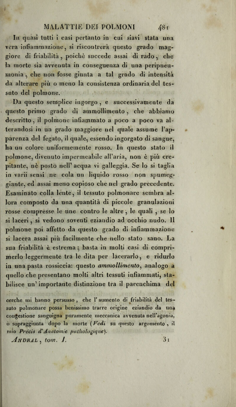 III quasi lutti i casi pertanto in cui siavi stala una vera infiammazione 5 si riscontrerà questo grado mag- giore di friabilità, poiché succede assai di rado, che la morte sia avvenuta in conseguenza di una perlpneu- monla , che non fosse giunta a tal grado di intensità da alterare più o meno la consistenza ordinaria del tes- suto del polmone. Da questo semplice ingorgo , e successivamente da questo primo grado di ammollimento , che abbiamo descritto, li polmone infiammato a poco a poco va al- terandosi in un grado maggiore nel quale assume l’ap- parenza del fegato, il quale, essendo ingorgato di sangue, ha un colore uniformemente rosso. In questo stato il polmone, divenuto impermeabile all’aria, non è più cre- pitante, nè posto nell’ acqua vi galleggia. Se lo si taglia in vari! sensi ne cola un liquido rosso non spumeg- giante, ed assai meno copioso che nel grado precedente. Esaminato colla lente, il tessuto polmonare sembra al- lora composto da una quantità di piccole granulazioni rosse comprèsse le une contro le altre ', le quali , se lo si laceri, si vedono soventi eziandio ad occhio nudo. Il polmone poi affetto da questo grado di infiammazione si lacera assai più facilmente che nello stato sano. La sua friabilità ù estrema ^ basta in molti casi di compri- merlo leggermente tra le dita per lacerarlo, e ridurlo in una pasta rossiccia: questo ammollimento^ analogo a quello che presentano molti altri tessuti infiammati, sta- bilisce un’ importante distinzione tra il parenchima del cerche mi hanno persuaso, che l’aumenlo di ^friabilità del tes- suto polmonare possa benissimo trarre origine eziandio da un^ congestione sanguigna puramente meccanica avvenuta nell’agonia, o sopraggiunta dopo la morte ( Vedi su questo argomento , il mio Précis d'Analoniie palholo^ique). AnDRAL ^ tom. J. ^ i3t