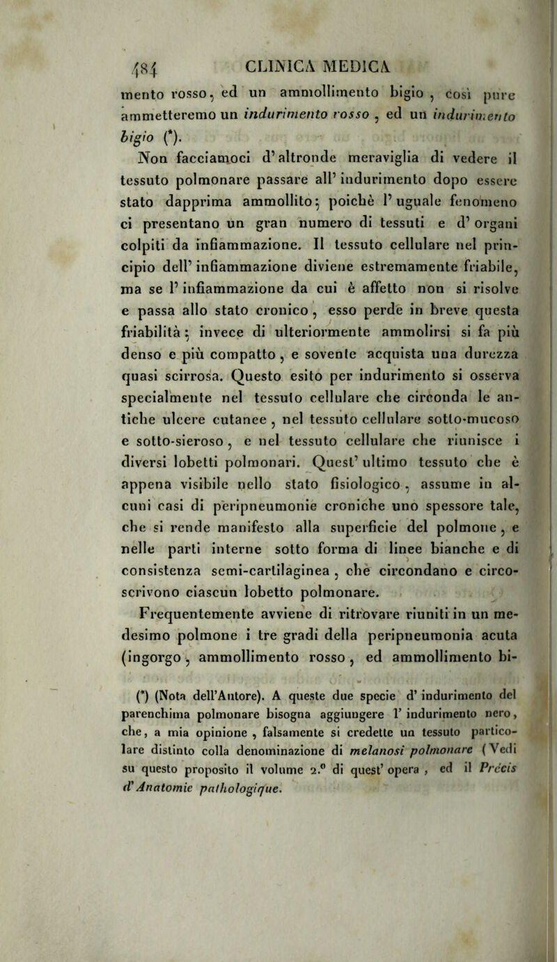 mento rosso, ed ' un ammollimento bigio, tosi pure ammetteremo un indurimento rosso , ed un indurimento hi^io (*). Non faccìam_oci d’altronde meraviglia di vedere il tessuto polmonare passare all’ indurimento dopo essere stato dapprima ammollito^ poiché l’uguale fenomeno ci presentano un gran numero di tessuti e d’ organi colpiti da infiammazione. Il tessuto cellulare nel prin- cipio dell’ infiammazione diviene estremamente friabile, ma se l’infiammazione da cui è affetto non si risolve e passa allo stato cronico , esso perde in breve questa friabilità \ invece di ulteriormente ammolirsi si fa più denso e più compatto , e sovente acquista una durezza quasi scirrosa. Questo esito per indurimento si osserva speciarmente nel tessuto cellulare che circonda le^ an- tiche ulcere cutanee , nel tessuto cellulare sotto-mucoso e sotto-sieroso , e nel tessuto cellulare che riunisce i diversi lobetti polmonari. Quest’ ultimo tessuto che è appena visibile nello stato fisiologico , assume in al- cuni casi di péripneumonie croniche uno spessore tale, che si rende manifesto alla superficie del polmone , e nelle parti interne sotto forma di linee bianche e di consistenza semi-cartilàginea , che circondano e circo- scrivono ciascun lobetto polmonare. Frequentemente avviene di ritrovare riuniti in un me- desimo polmone i tre gradi della peripneuraonia acuta (ingorgo, ammollimento rosso, ed ammollimento bi- (*) (Nota deU’Autore). A queste due specie d’indurimento del parenchima polmonare bisogna aggiungere T indurimento nero, che, a mia opinione , falsamente si credette un tessuto partico- lare distinto colla denominazione di melanosi polmonare (Vedi su questo proposito il volume 2.” di quest’ opera , ed il Précis d*Anatomie pathoìogirjue.