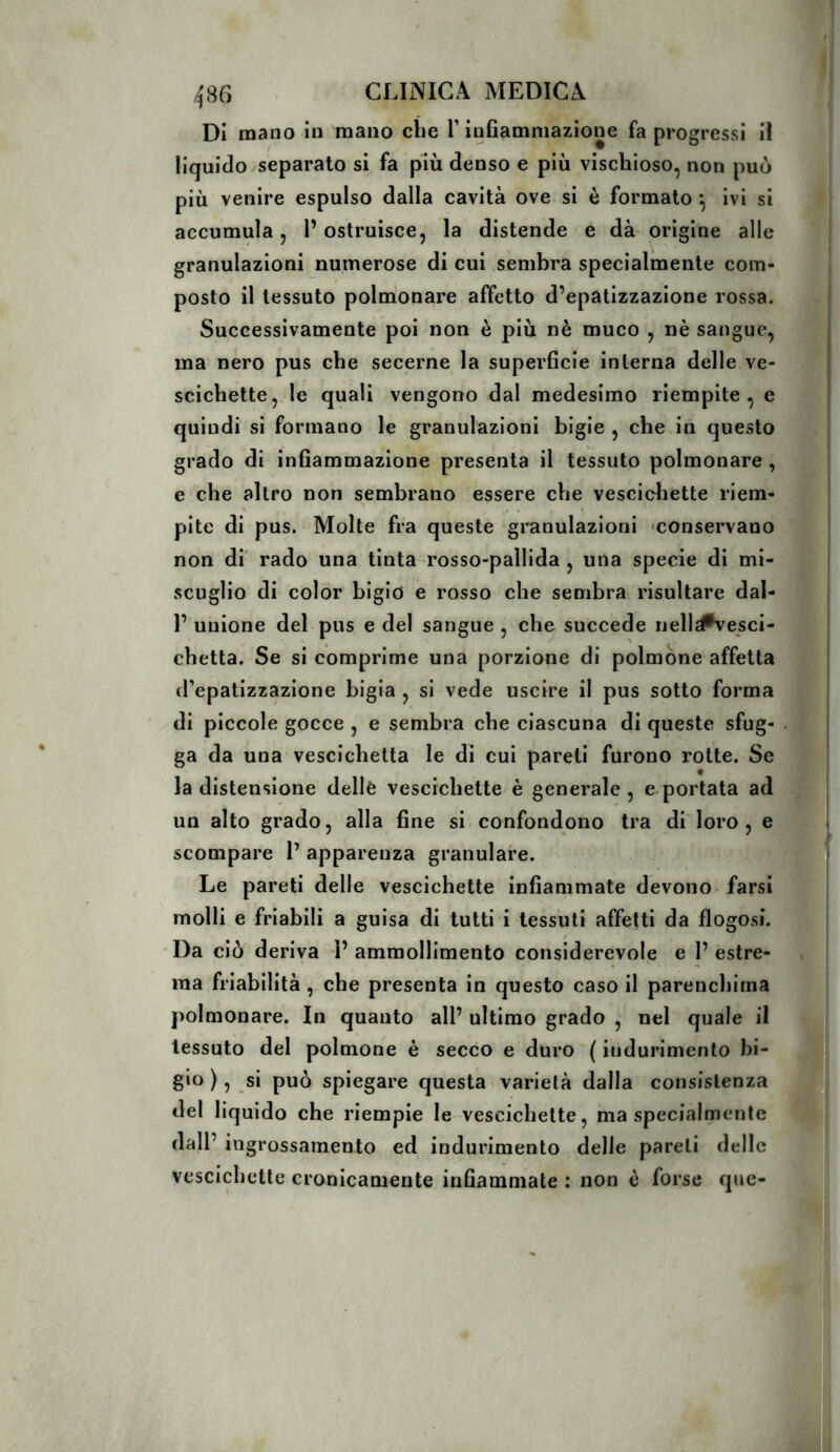 Di mano in mano che T inflamniazione fa progressi il liquido separato si fa più denso e più vischioso, non può più venire espulso dalla cavità ove si è formato •, ivi si accumula, l’ostruisce, la distende e dà origine alle granulazioni numerose di cui .sembra specialmente com- > posto il tessuto polmonare affetto d’epatizzazione rossa. Successivamente poi non è più nè muco , nè sangue, ma nero pus che secerne la superficie interna delle ve- scichette, le quali vengono dal medesimo riempite, e quindi si formano le granulazioni bigie , che in questo grado di infiammazione presenta il tessuto polmonare , e che altro non sembrano essere che vescidiette riem- pite di pus. Molte fra queste gi’anulaziorii «conservano non di' rado una tinta rosso-pallida , una specie di mi- scuglio di color bigio e rosso che sembrai risultare dal- 1’ unione del pus e del sangue , che succede nell^vesci- chetta. Se si comprime una porzione di polmone affetta d’epatizzazione bigia , si vede uscire il pus sotto forma di piccole gocce , e sembra che ciascuna di queste sfug- ga da una vescichetta le di cui pareti furono rotte. Se la distensione delle vescichette è generale, e portata ad un alto grado, alla fine si confondono tra di loro , e scompare 1’ apparenza granulare. Le pareti delle vescichette infiammate devono - farsi molli e friabili a guisa di tutti i tessuti affetti da flogosi. Da ciò deriva P ammollimento considerevole e P estre- ma friabilità, che presenta in questo caso il parenchima polmonare. In quanto all’ ultimo grado , nel quale il tessuto del polmone è secco e duro ( indurimento bi- gio ), si può spiegare questa varietà dalla consistenza del liquido che riempie le vescichette, ma specialmente dall’ ingrossamento ed indurimento delle pareti delle vescichette cronicamente infiammate : non è forse que-