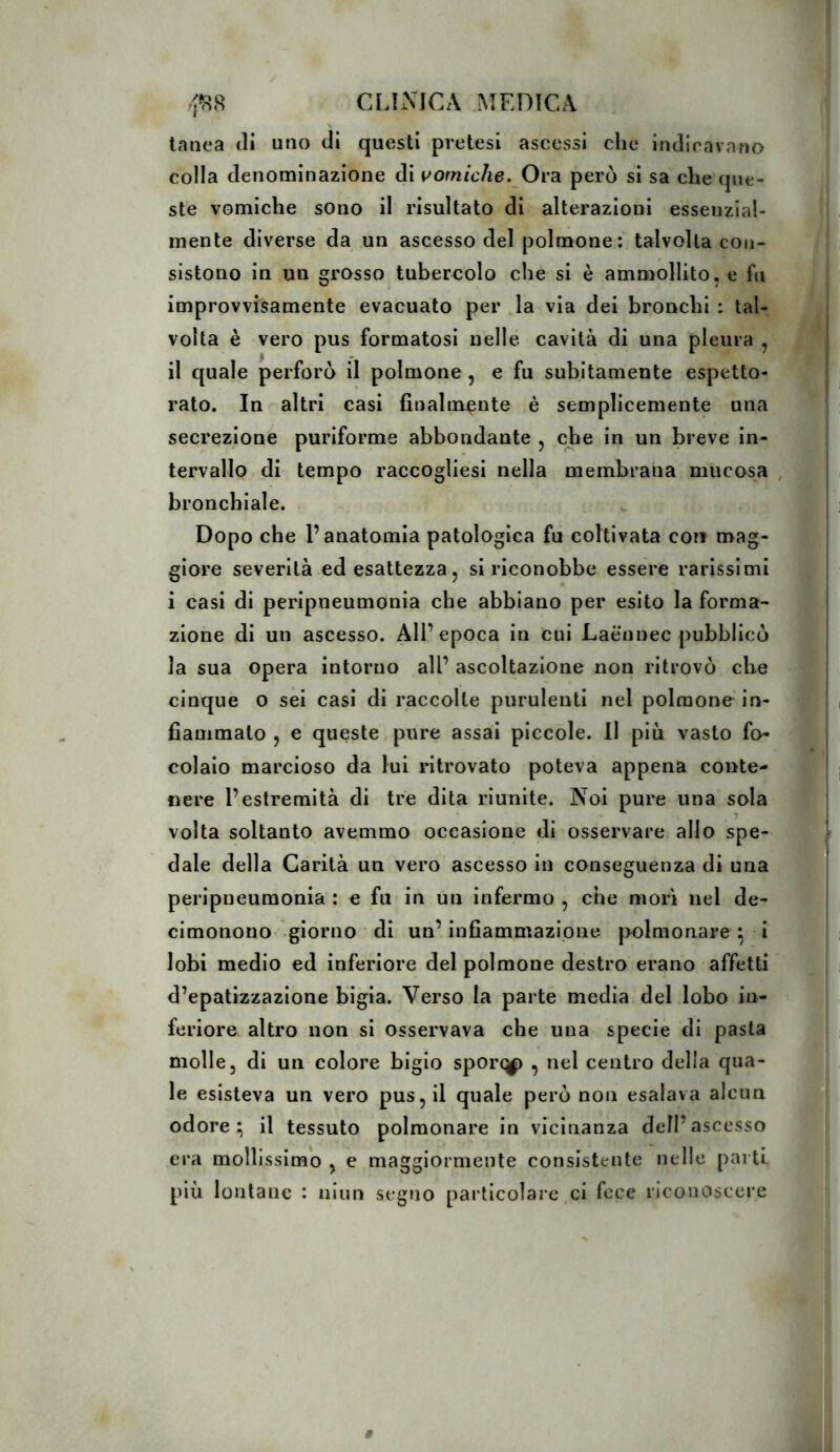 tanca tli uno di questi pretesi ascessi che indicavano colla denominazione di vomiche. Ora però si sa che que- ste vomiche sono il risultato di alterazioni essenzial- mente diverse da un ascesso del polmone: talvolta con- sistono in un grosso tubercolo che si è ammollito, e fu improvvisamente evacuato per la via dei bronchi : tal- volta è vero pus formatosi nelle cavità di una pleura , il quale perforò il polmone , e fu subitamente espetto- rato. In altri casi finalmente è semplicemente una secrezione puriforme abbondante , che in un breve in- tervallo di tempo raccogliesi nella membrana mucosa , bronchiale. Dopo che l’anatomia patologica fu coltivata con mag- giore severità ed esattezza, si riconobbe essere rarissimi i casi di peripneumonia che abbiano per esito la forma- zione di un ascesso. All’ epoca in cui Laënnec pubblicò la sua opera intorno all’ ascoltazione non ritrovò che cinque o sei casi di raccolte purulenti nel polmone in- fiammato , e queste pure assai piccole. Il più vasto fo- colaio marcioso da lui ritrovato poteva appena conte- nere l’estremità di tre dita riunite. Noi pure una sola volta soltanto avemmo occasione di osservare allo spe- dale della Carità un vero ascesso in conseguenza di una peripneumonia : e fu in un infermo , che morì nel de- cimonouo .giorno di un’ infiammazione polmonare ^ i lobi medio ed inferiore del polmone destro erano affetti d’epatizzazione bigia. Verso la parte media del lobo in- feriore altro non si osservava che una specie di pasta molle, di un colore bigio sporc^ , nel centro della qua- le esisteva un vero pus, il quale però non esalava alcun odore; il tessuto polmonare in vicinanza dell’ascesso era mollissimo , e maggiormente consistente nelle parti più lontane : niun segno particolare ci fece riconoscere