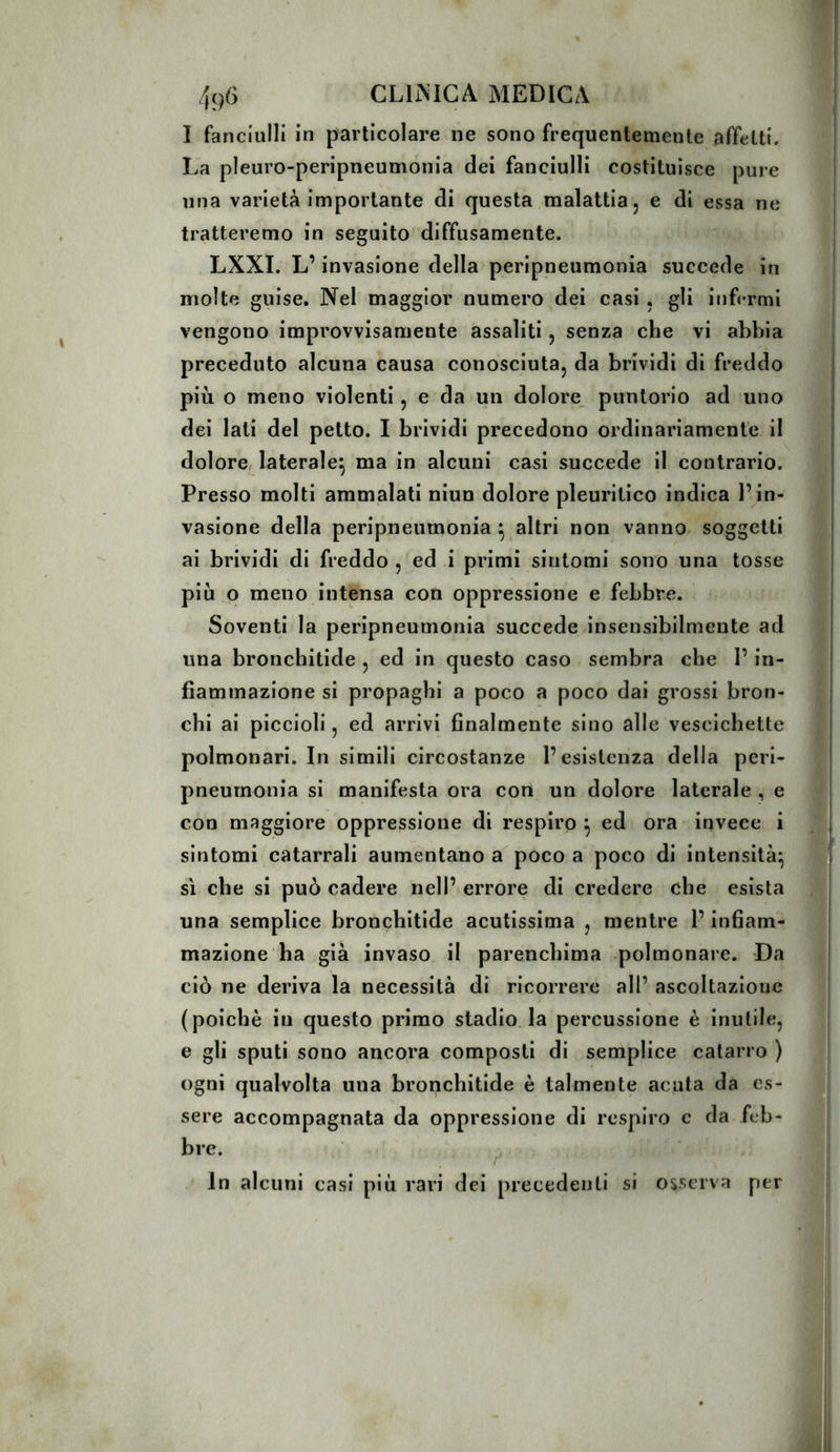 I fanciulli in particolare ne sono frequentemente affetti. La pleuro-peripneumonia dei fanciulli costituisce pure una varietà importante di questa malattia, e di essa ne tratteremo in seguito diffusamente. LXXI. L’invasione della peripneumonia succede in molte guise. Nel maggior numero dei casi , gii infermi vengono improvvisamente assaliti, senza che vi abbia preceduto alcuna causa conosciuta, da brividi di freddo più o meno violenti, e da un dolore puntorio ad uno dei lati del petto. I brividi precedono ordinariamente il dolore, laterale^ ma in alcuni casi succede il contrario. Presso molti ammalati niun dolore pleuritico indica l’in- vasione della peripneumonia ^ altri non vanno^ soggetti ai brividi di freddo , ed i primi sintomi sono una tosse più o meno intensa con oppressione e febbre. Soventi la peripneumonia succede-insensibilmente ad una bronchitide , ed in questo caso sembra che l’in- fiammazione si propaghi a poco a poco dai grossi bron- chi ai piccioli, ed arrivi finalmente sino alle vescichette polmonari. In simili circostanze l’esistenza della peri- pneumonia si manifesta ora con un dolore laterale , e con maggiore oppressione di respiro ^ ed ora invece i sintomi catarrali aumentano a poco a poco di intensità^ sì che si può cadere nell’ errore di credere che esista una semplice bronchitide acutissima , mentre l’infiam- mazione ha già invaso il parenchima -polmonare. Da ciò ne deriva la necessità di ricorrere all’ ascoltazione (poiché in questo primo stadio la percussione è inutile, e gli sputi sono ancora composti di semplice catarro ) ogni qualvolta una bronchitide è talmente acuta da es- sere accompagnata da oppressione di respiro c da feb- bre. In alcuni casi più rari dei precedenti si osserva per