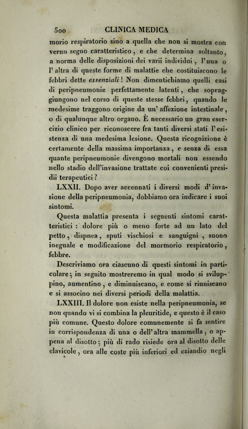 morio respiratorio sino a quella che non si mostra con vermi segno caratteristico, e che determina soltanto, a norma delle disposizioni dei varil Individui , l’una o 1’ altra di queste forme di malattie che costituiscono le febbri dette essenziali ! Non dimentichiamo quelli casi di peripneurnonle perfettamente latenti, che soprag- giungono nel corso di queste stesse febbri, quando le medesime traggono origine da un’ affezione intestinale , o di qualunque altro organo. E necessario un gran eser- cizio clinico per riconoscere fra tanti diversi stati l’esi- stenza di una medesima lesione. Questa ricognizione è certamente della massima importanza, e senza di essa quante peripneurnonle divengono mortali non essendo nello stadio dell’invasione trattate coi convenienti presi- di! terapeutici ? LXXII. Dopo aver accennati i diversi modi d’inva- sione della peripneumonla, dobbiamo ora indicare i suoi sintomi. Questa malattia presenta i seguenti sintomi carat- teristici : dolore più o meno forte ad un lato del petto, dispnea, sputi vischiosi e sanguigni , suono ineguale e modificazione del mormorio respiratorio, febbre. Descriviamo ora ciascuno di questi sintomi in parti- colare \ in seguito mostreremo in qual modo si svilup- ‘ pino, aumentino , e diminuiscano, e come si riuniscano e si associno nei diversi periodi della malattia. , LXXIII. Il dolore non esiste nella peripneumonla, se non quando vi si combina la pleuritide, e questo è il caso più comune. Questo dolore comunemente si fa sentire in corrispondenza di una o dell’altra mammella, o ap- pena al disotto ^ più di rado risiede ora al disotto delle clavicole , ora alle coste più inferiori ed eziandio negli