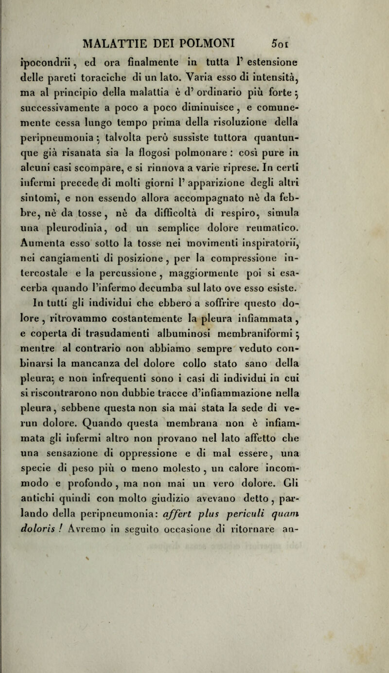 ìpocondrii, ed ora finalmente in tutta 1’ estensione delle pareti toraciche di un Iato. Varia esso di intensità, ma al principio della malattia è d’ ordinario più forte ^ successivamente a poco a poco diminuisce, e comune- mente cessa lungo tempo prima della risoluzione della peripneumonia ^ talvolta però sussìste tuttora quantun- que già risanata sia la flogosi polmonare : così pure in alcuni casi scompare, e si rinnova a varie riprese. In certi inferrai precede di molti giorni 1’ apparizione degli altri sintomi, e non essendo allora accompagnato nè da feb- bre, nè da tosse, nè da difficoltà di respiro, simula una pleurodinia, od un semplice dolore reumatico. Aumenta esso sotto la tosse nei movimenti inspiratorii, nei cangiamenti di posizione , per la compressione in- tercostale e la percussione , maggiormente poi si esa- cerba quando l’infermo decumba sul Iato ove esso esiste. In tutti gli individui che ebbero a soffrire questo do- lore , ritrovammo costantemente la pleura infiammata , e coperta di trasudamenti albuminosi membraniformi ^ mentre al contrario non abbiamo sempre' veduto con- binarsi la mancanza del dolore collo stato sano della pleura^ e non infrequenti sono i casi di individui in cui si riscontrarono non dubbie tracce d’infiammazione nella pleura, sebbene questa non sia mai stata la sede di ve- run dolore. Quando questa membrana non è infiam- mata gli infermi altro non provano nel lato affetto che una sensazione di oppressione e di mal essere, una specie di peso più o meno molesto , un calore incom- modo e profondo, ma non mai un vero dolore. Gli antichi quindi con molto giudizio avevano detto , pall- iando della peripneumonia: affcrt plus pericitli quant