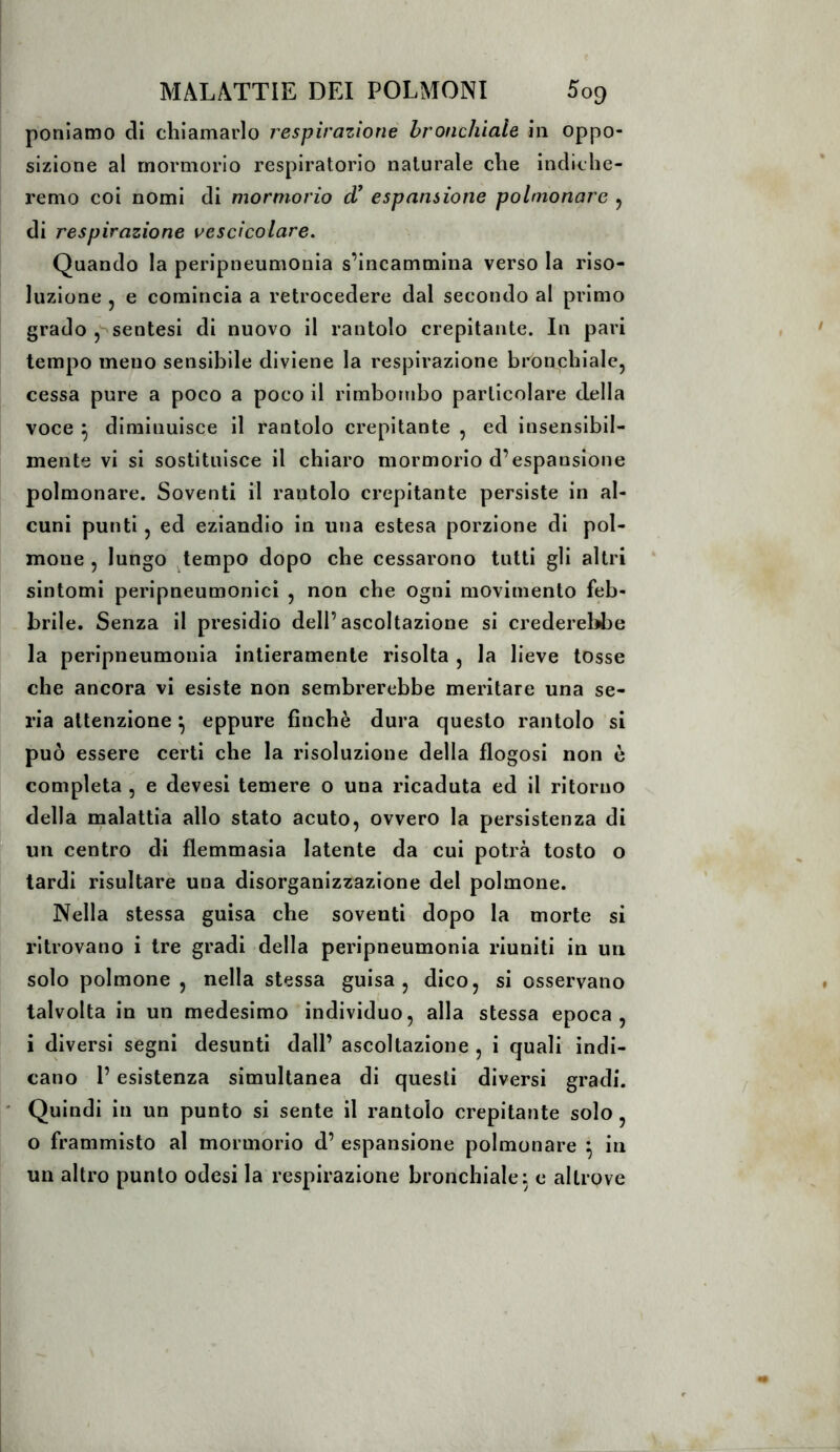 poniamo di chiamarlo respirazione bronchiale in oppo- sizione al mormorio respiratorio naturale che indiche- remo coi nomi di mormorio espansione polmonare ^ di respirazione vescicolare. Quando la peripneumonia s’incammina verso la riso- luzione 5 e comincia a retrocedere dal secondo al primo grado ,'^sentesi di nuovo il rantolo crepitante. In pari tempo meno sensibile diviene la respirazione bronchiale, cessa pure a poco a poco il rimbombo particolare della voce ^ diminuisce il rantolo crepitante , ed insensibil- mente vi si sostituisce il chiaro mormorio d’espansione polmonare. Soventi il rantolo crepitante persiste in al- cuni punti 5 ed eziandio in una estesa porzione di pol- mone 5 lungo j^tempo dopo che cessarono tutti gli altri sintomi peripneumonici , non che ogni movimento feb- brile. Senza il presidio dell’ascoltazione si crederebbe la peripneumonia intieramente risolta , la lieve tosse che ancora vi esiste non sembrerebbe meritare una se- ria attenzione ^ eppure finché dura questo rantolo si può essere certi che la risoluzione della flogosi non è completa , e devesi temere o una ricaduta ed il ritorno della malattia allo stato acuto, ovvero la persistenza di un centro di flemmasia latente da cui potrà tosto o tardi risultare una disorganizzazione del polmone. Nella stessa guisa che soventi dopo la morte si ritrovano i tre gradi della peripneumonia riuniti in un solo polmone , nella stessa guisa, dico, si osservano talvolta in un medesimo individuo, alla stessa epoca, i diversi segni desunti dall’ ascoltazione, i quali indi- cano l’esistenza simultanea di questi diversi gradi. ' Quindi in un punto si sente il rantolo crepitante solo , o frammisto al mormorio d’ espansione polmonare ^ in un altro punto odesi la respirazione bronchiale: e altrove