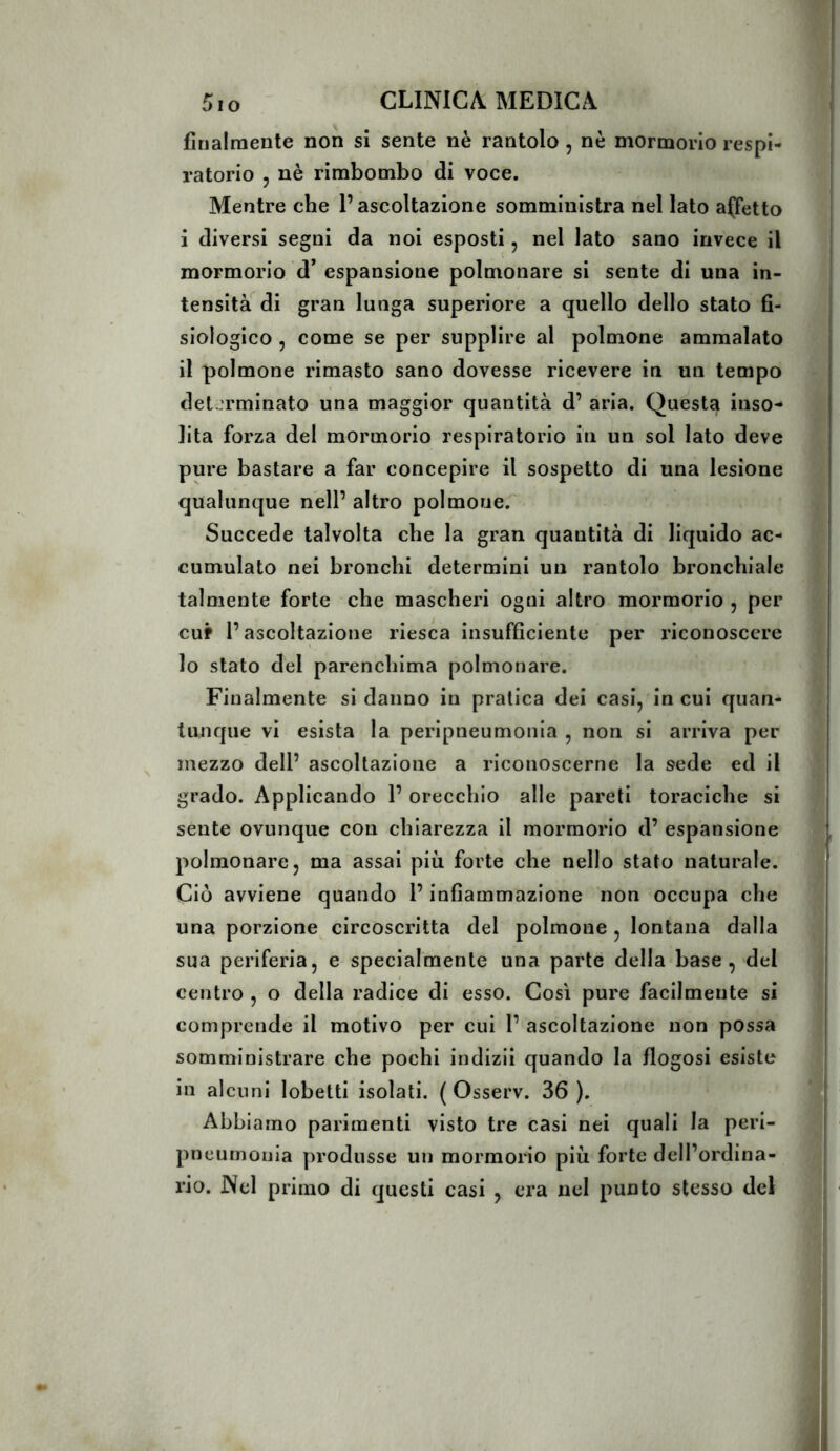 finalmente non si sente nè rantolo , nè mormorio respi- ratorio 5 nè rimbombo di voce. Mentre che l’ascoltazione somministra nel lato affetto i diversi segni da noi esposti, nel lato sano invece il mormorio d* espansione polmonare si sente di una in- tensità di gran lunga superiore a quello dello stato fi- siologico 5 come se per supplire al polmone ammalato il polmone rimasto sano dovesse ricevere in un tempo determinato una maggior quantità d’ aria. Questa inso- lita forza del mormorio respiratorio in un sol lato deve pure bastare a far concepire il sospetto di una lesione qualunque nell’ altro polmone.^ Succede talvolta che la gran quantità di liquido ac- cumulato nei bronchi determini un rantolo bronchiale talmente forte che mascheri ogni altro mormorio , per cuf l’ascoltazione riesca insufficiente per riconoscere lo stato del parenchima polmonare. Finalmente si danno in pratica dei casi, in cui quan- tunque vi esista la peripneumonia , non si arriva per mezzo dell’ ascoltazione a riconoscerne la sede ed il grado. Applicando 1’ orecchio alle pareti toraciehe si sente ovunque con chiarezza il mormorio d’ espansione polmonare, ma assai più forte che nello stato naturale. Ciò avviene quando l’infiammazione non oeeupa che una porzione circoscritta del polmone , lontana dalla sua periferia, e specialmente una parte della base, del centro , o della radice di esso. Così pure facilmente si comprende il motivo per cui 1’ ascoltazione non possa somministrare che pochi indizii quando la flogosi esiste in alcuni lobetti isolati. ( Osserv. 36 ). Abbiamo parimenti visto tre casi nei quali la peri- pneumonia produsse un mormorio più forte dell’ordina- rio. Nel primo di questi casi , era nel punto stesso del