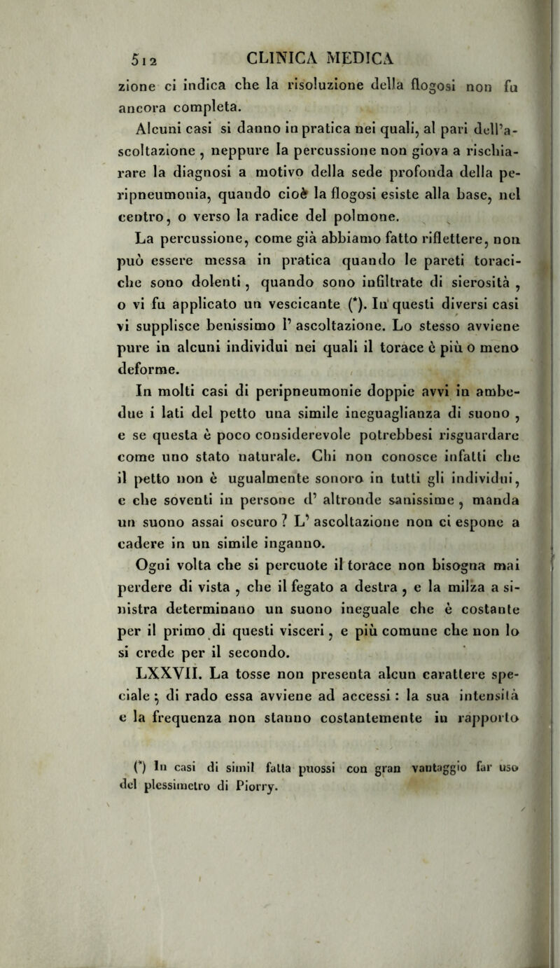 zione ci indica die la risoluzione della flogosi non fu ancora completa. Alcuni casi si danno in pratica nei quali, al pari dell’a- scoltazione , neppure la percussione non giova a rischia- rare la diagnosi a motivo della sede profonda della pe- ripneumonia, quando cioè la flogosi esiste alla base, nel centro, o verso la radice del polmone. La percussione, come già abbiamo fatto riflettere, non può essere messa in pratica quando le pareti toraci- che sono dolenti, quando sono inflltrate di sierosità , o vi fu applicato un vescicante (*). In'questi diversi casi vi supplisce benissimo 1’ ascoltazione. Lo stesso avviene pure in alcuni individui nei quali il torace è più o meno deforme. , In molti casi di peripneumonie doppie avvi in ambe- due i Iati del petto una simile ineguaglianza di suono , e se questa è poco considerevole potrebbesi risguardare come uno stato naturale. Chi non conosce infatti che il petto non è ugualmente sonoro in tutti gli individui, e che soventi in persone d’ altronde sanissime , manda un suono assai oscuro ? L’ ascoltazione non ci espone a cadere in un simile inganno. Ogni volta che si percuote il torace non bisogna mai perdere di vista , che il fegato a destra , e la milza a si- nistra determinano un suono ineguale che è costante per il primo di questi visceri, e più comune che non lo si crede per il secondo. LXXVII. La tosse non presenta alcun carattere spe- ciale ^ di rado essa avviene ad accessi : la sua intensità c la frequenza non stanno costantemente in rapporto {*) In casi di simil falla puossi con gran vantaggio far uso del plessiinclro di Piorry.