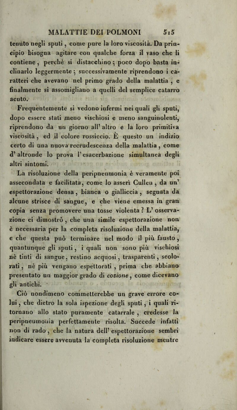 tenuto negli sputi, come pure la loro viscosità. Da prin- cipio bisogna agitare con qualche forza il vaso che li contiene , perchè si distacchino ^ poco dopt) basta in- clinarlo leggermente ^ successivamente riprendono i ca- ratteri che avevano nel primo grado della malattia ^ e finalmente si assomigliano a quelli del semplice catarro acuto. Frequèntemente si vedono infermi nei quali gli sputi, dopo essere stati meno vischiosi e meno sanguinolenti, riprendono da un giorno all’altro e la loro primitiva viscosità , ed jl colore rossiccio. È questo un indizio certo di una nuova’recrudescenza della malattia , come d’altronde lo prova l’esacerbazione simultanea degli altri sintomi. La risoluzione della peripneumonia è veramente poi assecondata e facilitata, come lo asserì Gullen , da un’ espettorazione densa , bianca o gialliccia , segnata da alcune strisce »di sangue, e che viene emessa in gran copia senza promovere una tosse violenta ? L’osserva- zione ci dimostrò , che una simile espettorazione non è necessaria per la completa risoluzione della malattia, e che questa può terminare nel modo il più fausto , quantunque gli sputi, i quali non sono più vischiosi nò tinti di sangue, restino acquosi, trasparenti, scolo- rati , nè più vengano espettorati , prima che abbiano presentato un maggior grado di cozzone, come dicevano gli antichi. ‘ ■ - ' ? Ciò nondimeno commetterebbe un grave errore co- lui , che dietro la sola ispezione degli sputi ,'i quali ri- tornano allo stato puramente catarrale ,, credesse la peripneumonia perfettamente risolta. Succede infatti non di rado, che la natura dell’espettorazione sembri indicare essere avvenuta la completa risoluzione mentre