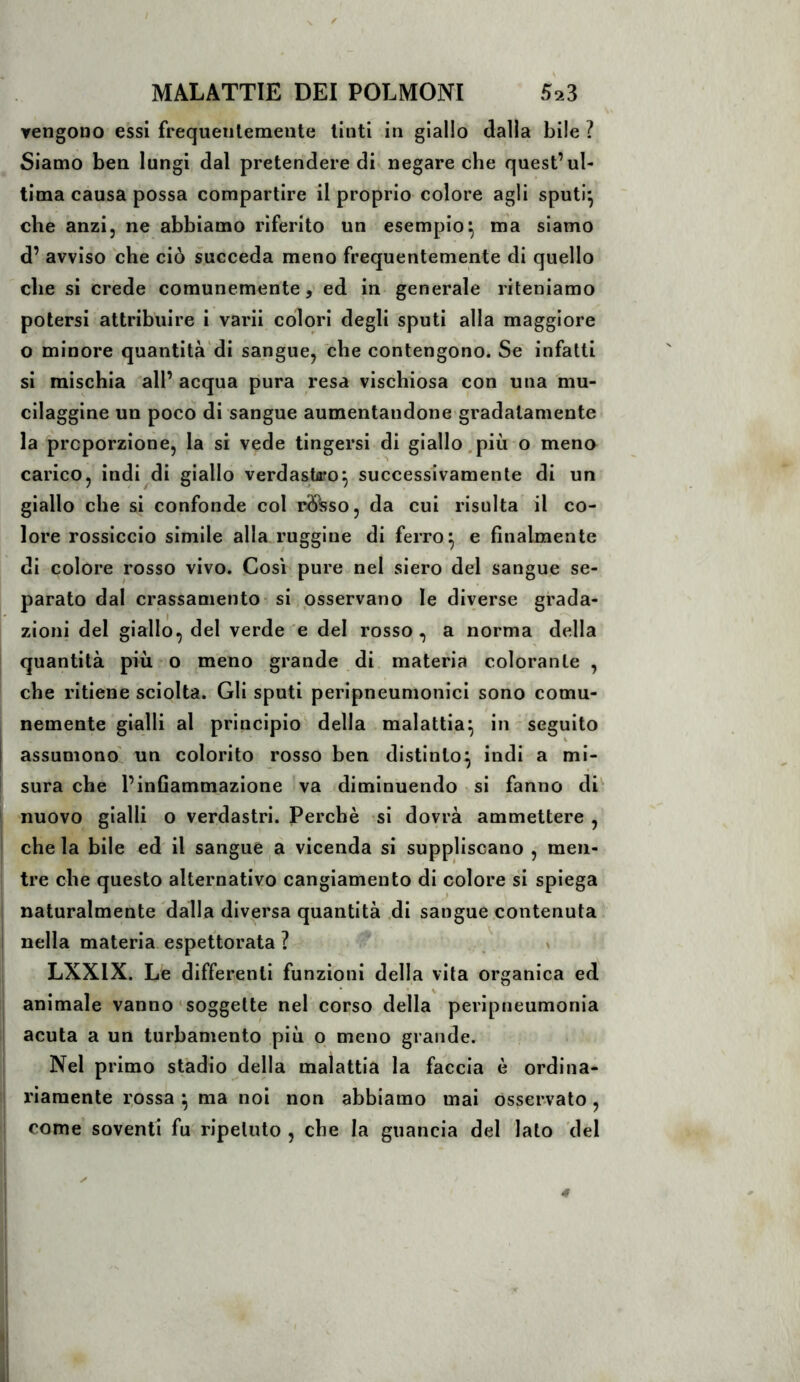 ▼engono essi frequeiilemeiite tinti in giallo dalla bile ? Siamo ben lungi dal pretendere di negare che quest’ul- tima causa possa compartire il proprio colore agli sputi^ che anzi, ne abbiamo riferito un esempio^ ma siamo d’ avviso che ciò succeda meno frequentemente di quello che si crede comunemente, ed in generale riteniamo potersi attribuire i varii colori degli sputi alla maggiore o minore quantità'di sangue, che contengono. Se infatti si mischia all’ acqua pura resa vischiosa con una mu- cilaggine un poco di sangue aumentandone gradatamente la proporzione, la si vede tingersi di giallo.più o meno carico, indi di giallo verdastiro^ successivamente di un giallo che si confonde col rò^so, da cui risulta il co- lore rossiccio simile alla ruggine di ferro^ e finalmente di colore rosso vivo. Cosi pure nel siero del sangue se- parato dal crassamento- si osservano le diverse grada- zioni del giallo, del verde^e del rosso, a norma della quantità più o meno grande di materia colorante , che ritiene sciolta. Gli sputi peripneumonici sono comu- nemente gialli al principio^ della malattia^ in seguito assumono' un colorito rosso ben distinto^ indi a mi- sura che l’infiammazione va diminuendo si fanno di nuovo gialli o verdastri. Perchè si dovrà ammettere , ì che la bile ed il sangue a vicenda si suppliscano , men- tre che questo alternativo cangiamento di colore si spiega i naturalmente dalla diversa quantità .di sangue contenuta I nella materia espettorata ? > LXXIX. Le differenti funzioni della vita organica ed animale vanno‘soggette nel corso della peripneumonia acuta a un turbamento più o meno grande. Nel primo stadio della malattia la faccia è ordina- riamente rossa ^ ma noi non abbiamo mai osservato, come soventi fu ripetuto , che la guancia del lato del