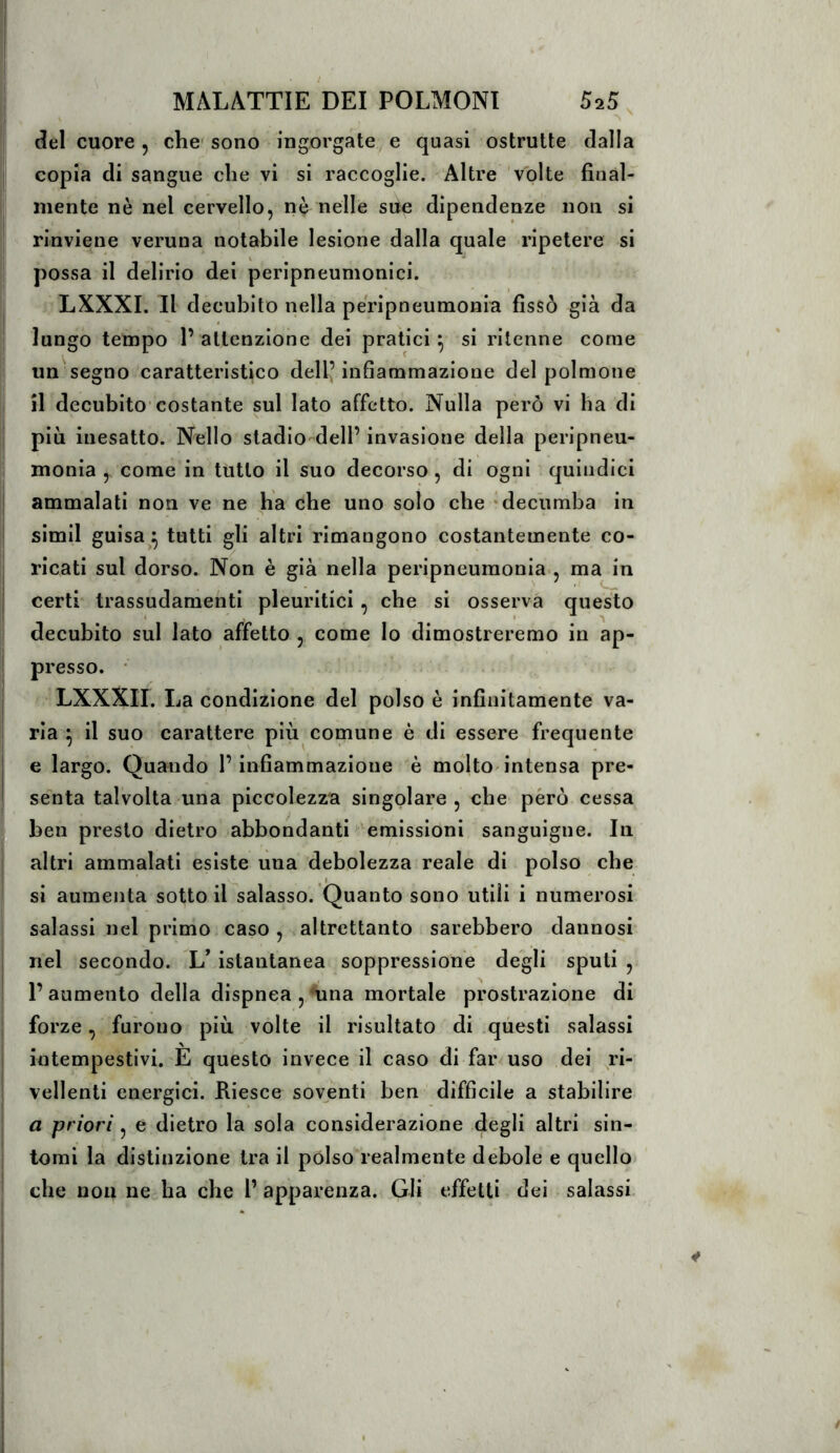 del cuore, che' sono ingorgate, e quasi ostruite dalla copia di sangue che vi si raccoglie. Altre volte final-^ mente nè nel cervello, nè nelle sue dipendenze non si rinviene veruna notabile lesione dalla quale ripetere si possa il delirio dei peripneumonici. LXXXI. Il decubito nella peripneumonia fissò già da lungo tempo 1’attenzione dei pratici^ si ritenne come un segno caratteristico dell’infiammazione del polmone il decubito* costante sul lato affetto. Nulla però vi ha di più inesatto. Nello stadio-deli’invasione della peripneu- monia , come in tutto il suo decorso, di ogni quindici ammalati non ve ne ha che uno solo che *dec'iimba in slmll guisa^^ tutti gli altri rimangono costantemente co- ricati sul dorso. Non è già nella peripneumonia., ma in certi trassudamentl pleuritici, che si osserva questo decubito sul lato affetto , come lo dimostreremo in ap- presso. • LXXXII. La condizione del polso è infinitamente va- ria ^ il suo carattere più comune è di essere frequente e largo. Quando l’infiammazione è molto^intensa pre- se^nta talvolta una piccolezza singolare , che però cessa ben presto dietro abbondanti emissioni sanguigne. In altri ammalati esiste una debolezza reale di polso che si aumenta sotto il salasso. Quanto sono utili i numerosi salassi nel primo caso, altrettanto sarebbero dannosi nel secondo. LVistanlanea soppressione degli spuli , l’aumento della dispnea , nina mortale prostrazione di forze, furono più volte il risultato di questi salassi intempestivi. È questo invece il caso di far uso dei ri- vellenti energici. Riesce soventi ben ' difficile a stabilire a priori, e dietro la sola considerazione degli altri sin- tomi la distinzione tra il pólso realmente débole e quello che non ne ha che 1’ apparenza. Gli effetti dei salassi.