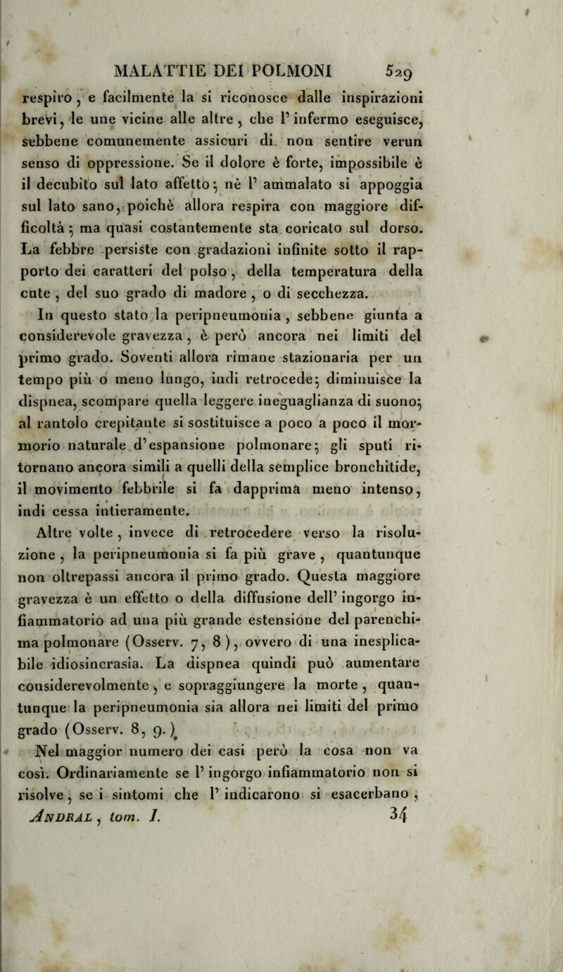 respiro j e facilmenté la si riconosce dalle inspirazioni brevi, le une vicine alle altre, che l’infermo eseguisce, sebbene comunemente assicuri di. non sentire verun senso di oppressione. Se il dolore è forte, impossibile è il decubito sul lato affetto ^ nè 1’ animalato si appoggia sul lato sano,»poiché allora respira con maggiore dif- ficoltà ^ ma quasi costantemente sta, coricato sul dorso. Là febbre‘.persiste con .gradazioni infinite sotto il rap- porto dei caratteri del polso , della temperatura della cute , del suo grado di madore , o di'secchezza. In questo stato la peripneumonia*, sebbene giunta a considerevole gravezza , è però ancora nei limiti del primo grado. Soventi allora rimane-stazionaria per un tempo più ò meno bingò, indi retrocede^ diminuisce la dispnea, scompare quella leggere^ineguaglianza di suono^ al rantolo crepitante si sostituisce a poco a poco il mor- morio naturale,d’espansione polmonare^ gli sputi ri- tornano ancora simili a quelli della semplice bronchitide, il movimento febbrile si fa dapprima meno' intenso, « indi cessa intieramente. Altre volte, invece di .retrocedere verso la risolu- zione , la peripneumonia si fa più grave , quantunque non oltrepassi ancora il primo grado. Questa maggiore gravezza è un effetto o della diffusione dell’ ingorgo in- fiammatorio ad una più grande estensione del parenchi- ma polmonare (Osserv. 8 ),. ovvero «di una inesplica- bile idiosincrasia. La dispnea quindi può .aumentare considerevolmente ^ e sopraggiungere la morte , quan- tunque la peripneumonia sia allora nei limiti del primo grado (Osserv. 8, 9.)^ . Nel maggior numero dei casi però la cosa non va così'. Ordinariamente se l’ingorgo infiammatorio non si risolve, se i-sintomi che 1’indicarono, si esacerbano, Andral , iom. J. 34