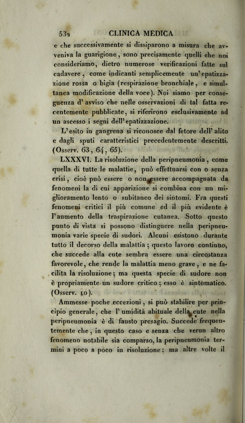 e che successivamente si dissiparono a misura che av- veniva la guarigione , sono precisamente quelli che noi consideriamo, dietro numerose verificazioni fatte sul • \ cadavere, come indicanti semplicemente un’epatizza- zione rossa o bigia (respirazione bronchiale, e simul- tanea modificazione della voce). Noi siamo per conse- guenza d’ avviso che nelle osservazioni .di tal fatta re- centemente pubblicate, si riferirono esclusivamente ad un ascesso i segni dell’epatizzazione. . , . ' L’esito in gangrena si riconosce dal fetore dell’ alito e dagli sputi caratteristici' precedentemente descritti. (Osserv. 63, 64 j 65). ' / ^ LXXXVL La risoluzione della peripneumonia , come quella di tutte le malattie, può effettuarsi con o senza crisi, cioè può essere o nong^ssere accompagnata da fenomeni la di cui apparizione si combina con un mi- glioramento lento o subitaneo dei sintomi. Fra questi fenomeni'' critici ’ il più comune .ed il più evidente è l’aumentò della traspirazione cutanea. Sotto questo punto di vista si possono distinguere nella peripneu- monia varie specie di sudori. Alcuni esistono durante tutto il decorso della malattia ^ questo lavoro continuo, che succede alla cute sembra essere una circostanza favorevole, che rende la malattia meno grave, e ne fa- , edita la risoluzione ^ ma questa specie di sudore non è propriamente-un sudore critico ^ esso è sintomatico. (Osserv. ì,o). ^ ^ Ammesse'poche eccezioni, si può stabilire per prin- cipio generale, che l’umidità abituale delincate nella peripneumonia di fausto presagio. Succede’frequen- temente che , in questo caso e senza che verun altro fenomeno notabile sia comparso, la peripneumonia ter- mini a poco a poco in risoluzione : ma altre volte il