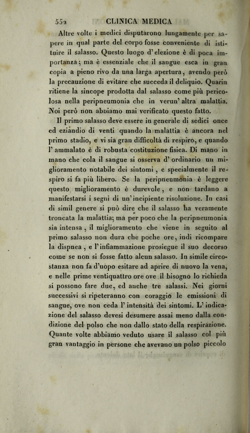 Altre volte i metlici disputarono lungamente per sa- pere in qual parte del corpo fosse conveniente di isti- tuire il salasso. Questo luogo d’elezione è di poca im- portanza ^ ma è essenziale che il sangue esca in gran copia a pieno rivo da una larga apertura, avendo però la precauzione di evitare che succeda il deliquio. Quarin ritiene la sincope prodotta dal salasso come più perico- losa nella peripneumonia che in verun’ altra malattia. Noi però non abbiamo mai verificato questo fatto. Il primo salasso deve essere in generale di sedici once ed eziandio di venti quando laimalattia è ancora nel primo stadio, e vi sia gran difficoltà di respiro, e quando r ammalato è di robusta costituzione fisica. Di mano in mano che cola il sangue si osserva d’ ordinario un mi- glioramento notabile dei sintomi , e specialmente il re- spiro si fa più libero. Se la peripneumonia - è leggere questo, miglioramento è durevole , e non tardano a manifestarsi i segni di un’incipiente risoluzione. In casi di simil genere si può dire che il salasso ha veramente troncata la malattia^ ma per poco che la peripneumonia sia intensa , il miglioramento che viene in seguito al primo salasso non dura che poche ore, indi ricompare la dispnea, e l’infiammazione prosiegue il suo decorso come se non si fosse fatto alcun salasso. In simile circo- stanza non fa d’uopo esitare ad aprire di nuovo la vena, e nelle prime ventiquattro ore ove il bisogno lo richieda si possono fare due, ed anche tre salassi. Nei giorni successivi si ripeteranno con coraggio le emissioni di sangue, ove non ceda l’intensità dei sintomi. L’indica- zione del salasso devesi desumere assai meno dalla con- dizione del polso che non dallo stato della respirazione. Quante volte abbiamo veduto usare il salasso col più gran vantaggio in persone che avevano un polso piccolo