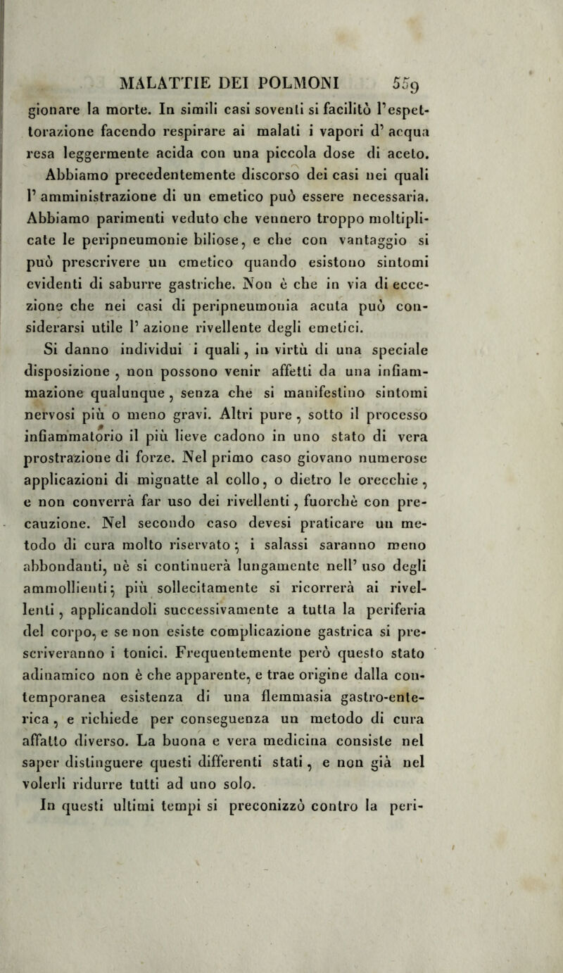 gionare la morte. Iq simili casi soventi si facilitò l’espet- torazione facendo respirare ai malati i vapori d’ acqua resa leggermente aeida con una piccola dose di aceto. Abbiamo precedentemente discorso dei casi nei quali 1’ amministrazione di un emetico può essere necessaria. Abbiamo parimenti veduto che vennero troppo moltipli- cate le peripneumonie biliose, e che con vantaggio si può prescrivere un emetico quando esistono sintomi evidenti di saburre gastriche. Non è che in via di ecce- zione che nei casi di peripneumonia acuta può con- siderarsi utile 1’ azione rivedente degli emetici. Si danno individui i quali, in virtù di una speciale disposizione , non possono venir affetti da una infiam- mazione qualunque , senza che si manifestino sintomi nervosi più o meno gravi. Altri pure , sotto il processo infiammatorio il più lieve cadono in uno stato di vera prostrazione di forze. Nel primo caso giovano numerose applicazioni di mignatte al collo, o dietro le orecchie, e non converrà far uso dei rivellenti, fuorché con pre- cauzione. Nel secondo caso devesi praticare un me- todo di cura molto riservato ^ i salassi saranno meno abbondanti, nè si continuerà lungamente nell’ uso degli ammollienti^ più sollecitamente si ricorrerà ai rivel- lenti , applicandoli successivamente a tutta la periferia del corpo, e se non esiste complicazione gastrica si pre- scriveranno i tonici. Frequentemente però questo stato adinamico non è che apparente, e trae origine dalla con- temporanea esistenza di una flemmasia gastro-ente- rica , e richiede per conseguenza un metodo di cura affatto diverso. La buona e vera medicina consiste nel saper distinguere questi differenti stati, e non già nel volerli ridurre tutti ad uno solo. In questi ultimi tempi si preconizzò contro la peri-