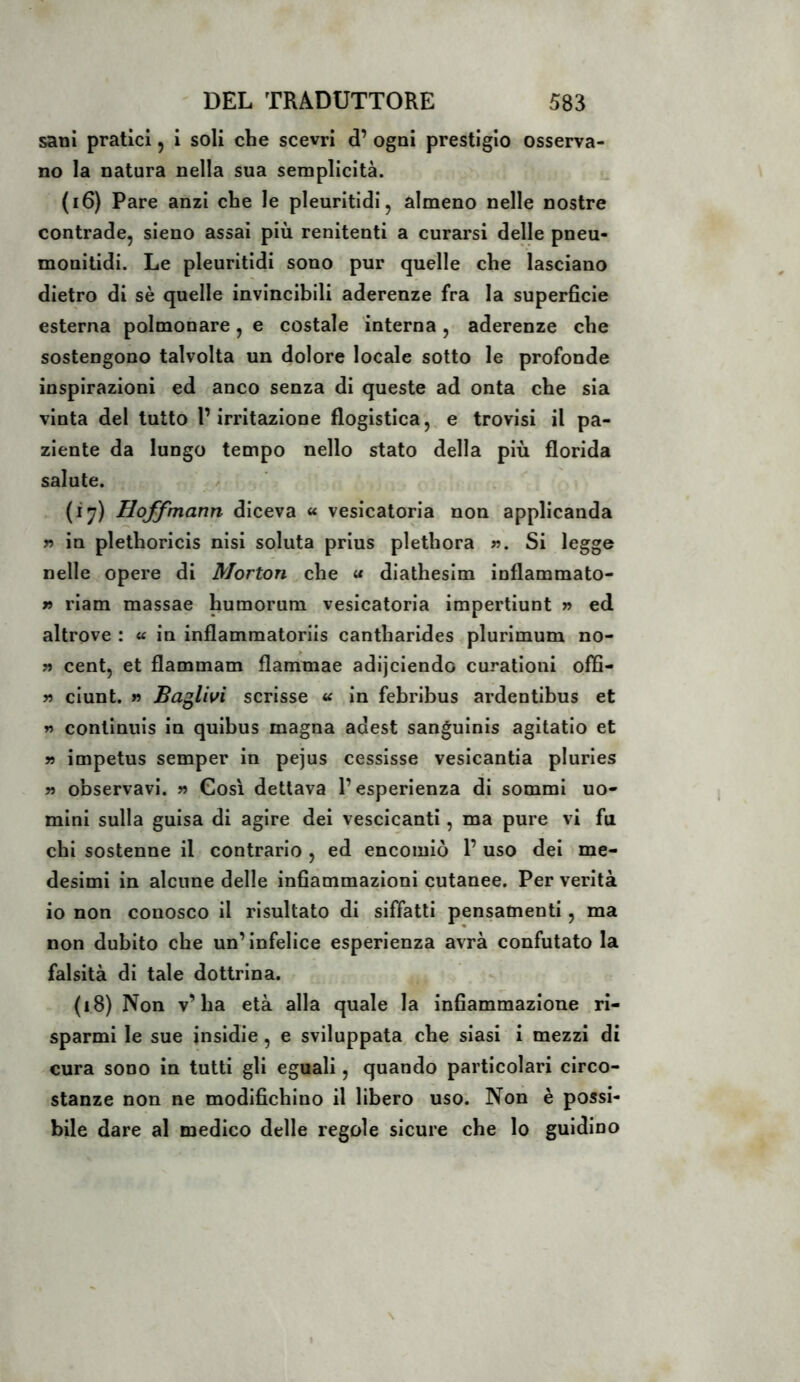 sani pratici, i soli che scevri d’ ogni prestigio osserva- no la natura nella sua semplicità. (i6) Pare anzi che le pleuritidi, almeno nelle nostre contrade, sieno assai più renitenti a curarsi delle pneu- monitidi. Le pleuritidi sono pur quelle che lasciano dietro di sè quelle invincibili aderenze fra la superficie esterna polmonare, e costale interna, aderenze che sostengono talvolta un dolore locale sotto le profonde inspirazioni ed anco senza di queste ad onta che sia vinta del tutto l’irritazione flogistica,, e trovisi il pa- ziente da lungo tempo nello stato della più florida salute. (i^) Hoffmann diceva « vesicatoria non appllcanda T) in plethoricis nisl soluta prlus plethora ». Si legge nelle opere di Morton che « diathesim inflammato- » riam massae humorum vesicatoria impertiunt » ed altrove : a in inflammatoriis cantharides plurlmum no- » cent, et flammam flammae adijclendo curatloni offi- » ciunt. » Ballivi scrisse « in febribus ardentibus et » continuls in quibus magna adest sangulnis agitatio et » impetus semper in pejus cesslsse vesicantia plurles » observavi. » Così dettava l’esperienza di sommi uo- mini sulla guisa di agire dei vescicanti, ma pure vi fu chi sostenne il contrario , ed encomiò 1’ uso del me- desimi in alcune delle infiammazioni cutanee. Per verità io non conosco il risultato di siffatti pensamenti, ma non dubito che un’infelice esperienza avrà confutato la falsità di tale dottrina. (i8) Non v’ha età alla quale la infiammazione ri- sparmi le sue insidie, e sviluppata, che siasi i mezzi di cura sono in tutti gli eguali, quando particolari circo- stanze non ne modifichino il libero uso*. Non è possi- bile dare al medico delle regole sicure che lo guidino