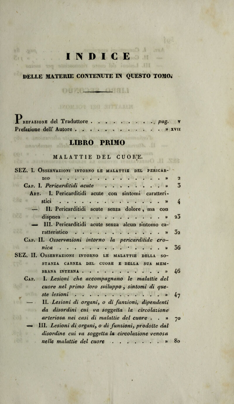 INDICE DELLE MATERIE CONTENUTE IN QUESTO TOMO; Pbefazione del Traduttore , pag, ▼ Piefazione dell’ Autore » xvii LIBRO PRIMO MALATTIE DEL CUO R]E. SEZ. 1. Osservazioni intorno le malattie del pericar- ' DIO . » 2 Gap. I. Pericarditidi acute « 3 Art. I. Pericarditidi acute con sintomi caratteri- stici » 4 — IL Pericarditidi acute senza dolore, ma con dispnea » 25 — III. Pericarditidi acute senza alcun sintomo ca- ratteristico » 52 Gap. il Osservazioni intorno la pericardilide cro- nica *....» 56 SEZ. IL Osservazioni intorno le malattie della so- stanza CARNEA DEL CUORE E DELLA SUA MEM- BRANA INTERNA 4^ Gap. 1. Lesioni che accompagnano le malattie del cuore nel primo loro sviluppo , sintomi di que- ste lesioni « 47 — II. Lesioni di organi, o di funzioni, dipendenti da disordini cui va soggetta la circolazione arteriosa nei casi di malattie del cuore . . n -jo — HI. Lesioni di organi, o di funzioni, prodotte dal disordine cui va soggetta la circolazione venosa nelle malattie del cuore » 8o