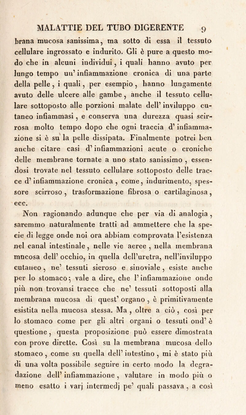 brana mucosa sanissima, ma sotto di essa il tessuto cellulare ingrossato e indurito. Gli è pure a questo mo- do che in alcuni individui, i quali hanno avuto per lungo tempo un’ infiammazione cronica di una parte delia pelle , i quali, per esempio , hanno lungamente avuto delle ulcere alle gambe , anche il tessuto cellu- lare sottoposto alle porzioni malate dell’ inviluppo cu- taneo infiammasi, e conserva una durezza quasi scir- rosa molto tempo dopo che ogni traccia d’ infiamma- zione si è su la pelle dissipata. Finalmente potrei ben anche citare casi d’infiammazioni acute o croniche delle membrane tornate a uno stato sanissimo , essen- dosi trovate nel tessuto cellulare sottoposto delle trac- ce d’infiammazione cronica, come, indurimento, spes- sore scirroso , trasformazione fibrosa o cartilaginosa, ecc. Non ragionando adunque che per via di analogia , saremmo naturalmente tratti ad ammettere che la spe- cie di legge onde noi ora abbiam comprovata l’esistenza nel canal intestinale , nelle vie aeree , nella membrana mucosa dell’ occhio, in quella dell’uretra, nell’inviluppo cutaneo, ne’ tessuti sieroso e sinoviaìe , esiste anche per lo stomaco} vale a dire, che l’infiammazione onde più non trovansi tracce che ne’ tessuti sottoposti alla membrana mucosa di quest’ organo , è primitivamente esistita nella mucosa stessa. Ma , oltre a ciò , così per lo stomaco come per gli altri organi o tessuti ond’ è questione, questa proposizione può essere dimostrata con prove dirette. Così su la membrana mucosa dello stomaco , come su quella dell’ intestino , mi è stato più di una volta possibile seguire in certo modo la degra- dazione dell’ infiammazione , valutare in modo più o meno esatto i varj intermedi pe’ quali passava , a così