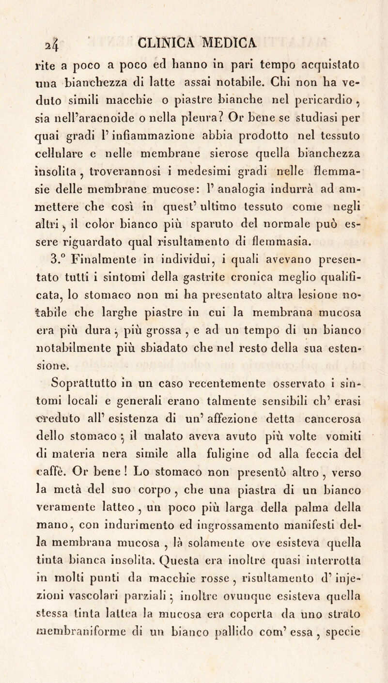 rite a poco a poco ed hanno in pari tempo acquistato una bianchezza di latte assai notabile. Chi non ha ve- duto simili macchie o piastre bianche nel pericardio , sia nell’aracnoide o nella pleura? Or bene se studiasi per quai gradi l’infiammazione abbia prodotto nel tessuto cellulare e nelle membrane sierose quella bianchezza insolita ? troverannosi i medesimi gradi nelle fiemma- sie delle membrane mucose: l’analogia indurrà ad am- mettere che così in quest’ ultimo tessuto come negli altri d il color bianco più sparuto del normale può es- sere riguardato qual risultamento di fieni rnasia. 3.° Finalmente in individui5 i quali avevano presen- tato tutti i sintomi della gastrite cronica meglio qualifi- cata, lo stomaco non mi ha presentato altra lesione no* tabile che larghe piastre in cui la membrana mucosa era più dura , più grossa , e ad un tempo di un bianco notabilmente più sbiadato che nel resto della sua esten- sione. Soprattutto in un caso recentemente osservato i sin- tomi locali e generali erano talmente sensibili eli’ erasi creduto ali’ esistenza di un’ affezione detta cancerosa dello stomaco } il malato aveva avuto più volte vomiti di materia nera simile alla fuligine od alla feccia dei caffè. Or bene ! Lo stomaco non presentò altro , verso la metà del suo corpo , che una piastra di un bianco veramente latteo , un poco più larga della palma della mano, con indurimento ed ingrossamento manifesti del- la membrana mucosa , là solamente ove esisteva quella tinta bianca insolita. Questa era inoltre quasi interrotta in molti punti da macchie rosse , risultamento d’ inie- zioni vascolari parziali * inoltre ovunque esisteva quella stessa tinta lattea la mucosa era coperta da uno strato membraniforme di un bianco pallido coni’ essa , specie