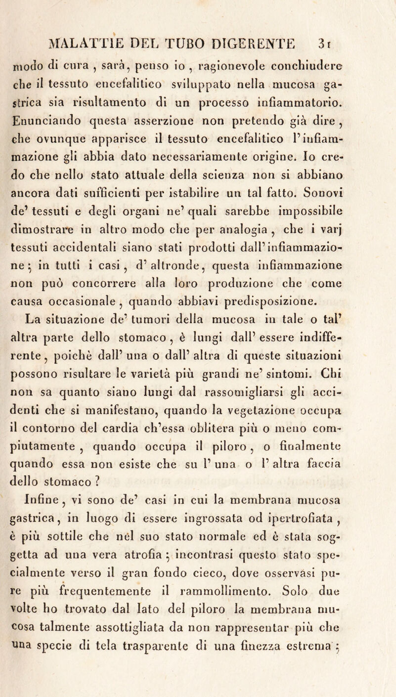 modo di cura , sarà, penso io , ragionevole conchiudere che il tessuto encefalitico sviluppato nella mucosa ga- strica sia risultamento di un processo infiammatorio. Enunciando questa asserzione non pretendo già dire , che ovunque apparisce il tessuto encefalitico P infiam- mazione gli abbia dato necessariamente origine. Io cre- do che nello stato attuale della scienza non si abbiano ancora dati sufficienti per istabilire un tal fatto. Sonovi de’ tessuti e degli organi ne’ quali sarebbe impossibile dimostrare in altro modo che per analogia , che i varj tessuti accidentali siano stati prodotti dall’infiammazio- ne^ in tutti i casi, d’altronde, questa infiammazione non può concorrere alla loro produzione che come causa occasionale , quando abbiavi predisposizione. La situazione de’ tumori della mucosa in tale o tal’ altra parte dello stomaco , è lungi dall’ essere indiffe- rente , poiché dall’ una o dall’ altra di queste situazioni possono risultare le varietà più grandi ne’ sintomi. Chi non sa quanto siano lungi dal rassomigliarsi gli acci- denti che si manifestano, quando la vegetazione occupa il contorno del cardia ch’essa oblitera più o meno com- piutamente , quando occupa il piloro , o finalmente quando essa non esiste che su P una o P altra faccia dello stomaco ? Infine , vi sono de’ casi in cui la membrana mucosa gastrica, in luogo di essere ingrossata od ipertrofiata , è più sottile che nel suo stato normale ed è stata sog- getta ad una vera atrofia $ incontrasi questo stato spe- cialmente verso il gran fondo cieco, dove osservasi pu- re pili frequentemente il rammollimento. Solo due volte ho trovato dal lato del piloro la membrana mu- cosa talmente assottigliata da non rappresentar più che una specie di tela trasparente di una finezza estrema 5