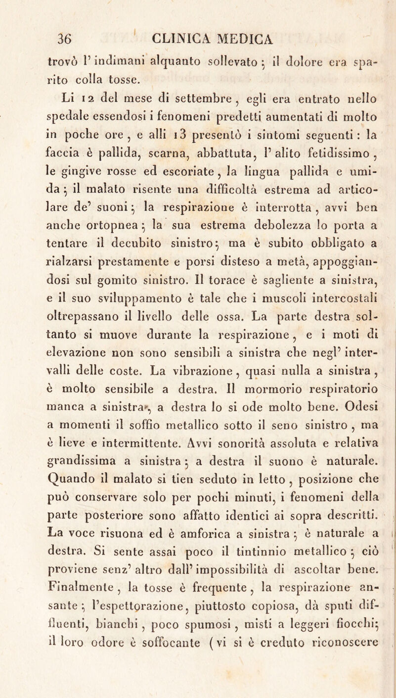 trovo l’indimani alquanto sollevato il dolore era spa- rito eolia tosse. Li 12 del mese di settembre, egli era entrato nello spedale essendosi i fenomeni predetti aumentati di molto in poche ore, e alli i3 presentò i sintomi seguenti: la faccia è pallida, scarna, abbattuta, l’alito fetidissimo, le gingive rosse ed escoriate , la lingua pallida e umi- da 5 il malato risente una difficoltà estrema ad artico- lare de’ suoni} la respirazione è interrotta , avvi ben anche ortopnea } la sua estrema debolezza lo porta a tentare il decubito sinistro} ma è subito obbligato a rialzarsi prestamente e porsi disteso a metà, appoggian- dosi sul gomito sinistro. 11 torace è sagliente a sinistra, e il suo sviluppamento è tale che i muscoli intercostali oltrepassano il livello delle ossa. La parte destra sol- tanto si muove durante la respirazione, e i moti di elevazione non sono sensibili a sinistra che negl’ inter- valli delle coste. La vibrazione , quasi nulla a sinistra , è molto sensibile a destra. Il mormorio respiratorio manca a sinistra»», a destra lo si ode molto bene. Odesi a momenti il soffio metallico sotto il seno sinistro , ma è lieve e intermittente. Avvi sonorità assoluta e relativa grandissima a sinistra * a destra il suono è naturale. Quando il malato si tien seduto in letto , posizione che può conservare solo per pochi minuti, i fenomeni della parte posteriore sono affatto identici ai sopra descritti. La voce risuona ed è anaforica a sinistra *, è naturale a i destra. Si sente assai poco il tintinnio metallico } ciò proviene senz’altro dall’impossibilità di ascoltar bene. Finalmente , la tosse è frequente , la respirazione an- sante : l’espettorazione, piuttosto copiosa, dà sputi dif- iìuenti, bianchi , poco spumosi , misti a leggeri fiocchi* il loro odore è soffocante (vi si è creduto riconoscere