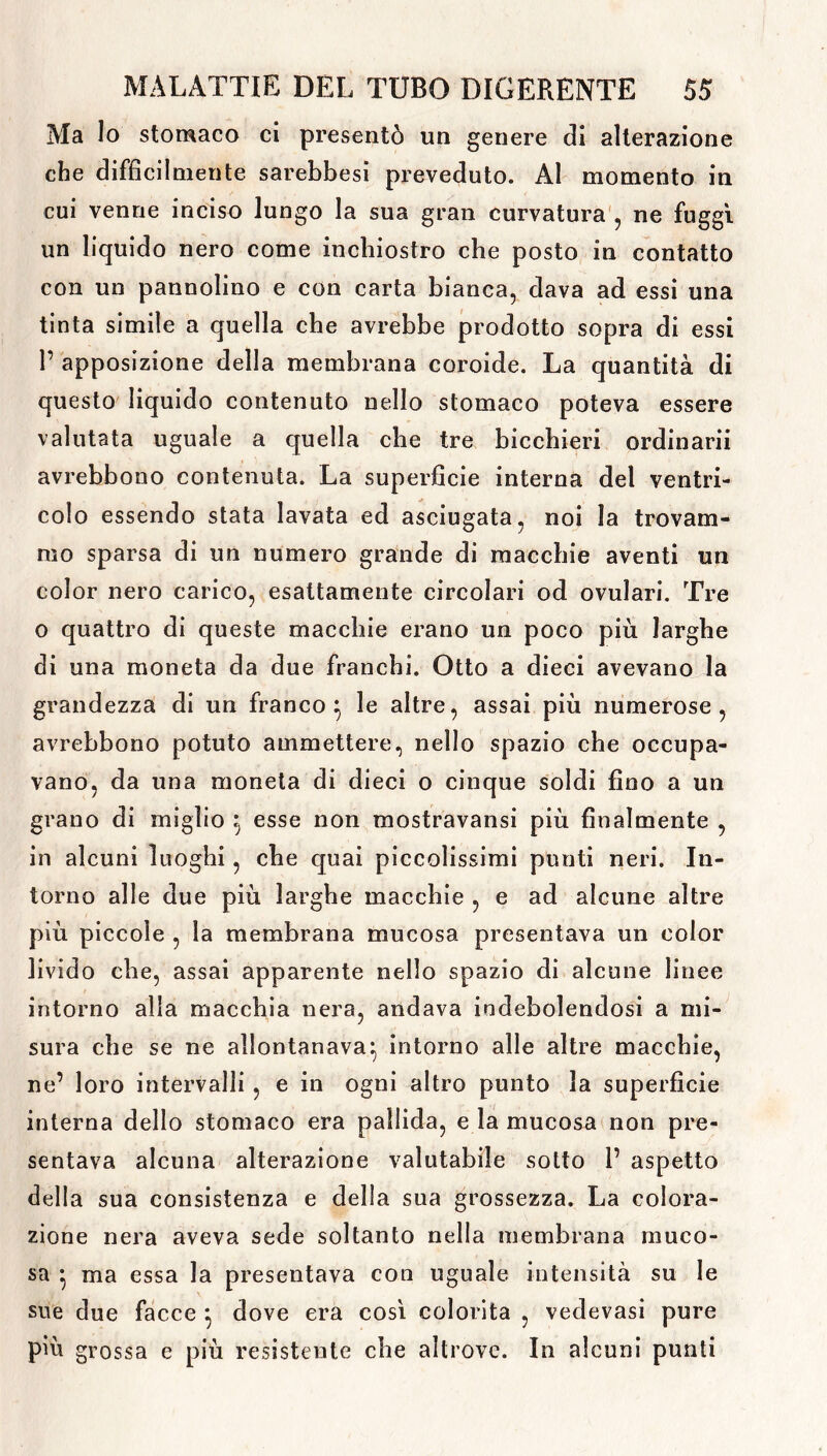 Ma lo stomaco ci presentò un genere di alterazione che difficilmente sarebbesi preveduto. Al momento in cui venne inciso lungo la sua gran curvatura , ne fuggì un liquido nero come inchiostro che posto in contatto con un pannolino e con carta bianca, dava ad essi una tinta simile a quella che avrebbe prodotto sopra di essi P apposizione della membrana coroide. La quantità di questo liquido contenuto nello stomaco poteva essere valutata uguale a quella che tre bicchieri ordinarli avrebbono contenuta. La superficie interna del ventri- colo essendo stata lavata ed asciugata, noi la trovam- mo sparsa di un numero grande di macchie aventi un color nero carico, esattamente circolari od ovulari. Tre o quattro di queste macchie erano un poco più larghe di una moneta da due franchi. Otto a dieci avevano la grandezza di un franco} le altre, assai più numerose, avrebbono potuto ammettere, nello spazio che occupa- vano, da una moneta di dieci o cinque soldi fino a un grano di miglio } esse non mostravansi più finalmente , in alcuni luoghi, che quai piccolissimi punti neri. In- torno alle due più larghe macchie , e ad alcune altre più piccole , la membrana mucosa presentava un color livido che, assai apparente nello spazio di alcune linee intorno alla macchia nera, andava indebolendosi a mi- sura che se ne allontanava} intorno alle altre macchie, ne’ loro intervalli , e in ogni altro punto la superficie interna dello stomaco era pallida, e la mucosa non pre- sentava alcuna alterazione valutabile sotto P aspetto della sua consistenza e della sua grossezza. La colora- zione nera aveva sede soltanto nella membrana muco- sa } ma essa la presentava con uguale intensità su le sue due facce } dove era così colorita , vedevasi pure più grossa e più resistente che altrove. In alcuni punti