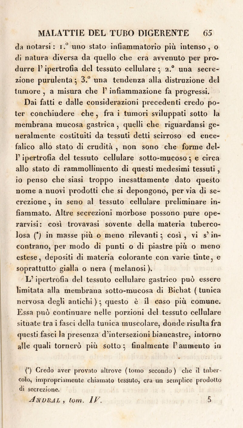 eia notarsi : i.° uno stato infiammatorio più intenso , o di natura diversa da quello che era avvenuto per pro- durre l’ipertrofia del tessuto cellulare } 2.0 una secre- zione purulenta 5 3.° una tendenza alla distruzione del tumore , a misura che 1’ infiammazione fa progressi. Dai fatti e dalle considerazioni precedenti credo po- ter couchiudere che , fra i tumori sviluppati sotto la membrana mucosa gastrica , quelli che riguardansi ge- neralmente costituiti da tessuti detti scirroso ed ence- falico allo stato di crudità , non sono che forme del- r ipertrofia del tessuto cellulare sotto-mucoso} e circa allo stato di rammollimento di questi medesimi tessuti , io penso che siasi troppo inesattamente dato questo nome a nuovi prodotti che si depongono, pervia di se- crezione , in seno al tessuto cellulare preliminare in- fiammato. Altre secrezioni morbose possono pure ope- ratisi: così trovavasi sovente della materia tuberco- losa (*) in masse più o meno rilevanti } così , vi s’ in- contrano, per modo di punti o di piastre più o meno estese, depositi di materia colorante con varie tinte, e soprattutto gialla o nera ( melanosi ). L’ipertrofìa del tessuto cellulare gastrico può essere limitata alla membrana sotto-mucosa di Bichat ( tunica nervosa degli antichi) - questo è il caso più comune. Essa può continuare nelle porzioni del tessuto cellulare situate tra i fasci della tunica muscolare, donde risulta fra questi fasci la presenza d’intersezioni biancastre, intorno alle quali tornerò più sotto ^ finalmente l’aumento in 0 Credo aver provato altrove ( tomo secondo ) che Î1 tuber- colo, impropriamente chiamato tessuto, era un semplice prodotto di secrezione. Jnvral , toni. IV. 5