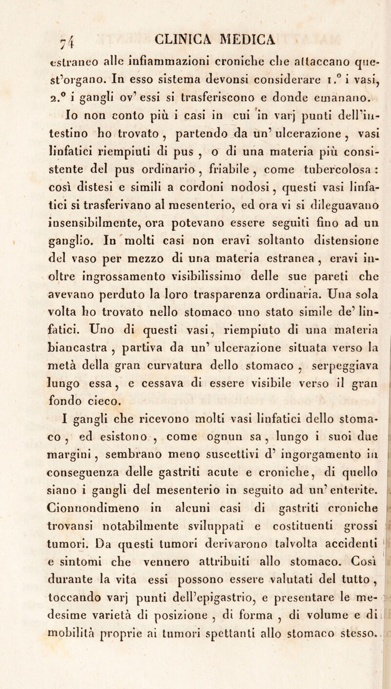 estraneo alle infiammazioni croniche che attaccano que- st’organo. In esso sistema devonsi considerare i.° i vasi, a.0 i gangli ov’ essi si trasferiscono e donde emanano. Io non conto più i casi in cui in varj punti dell’in- testino ho trovato , partendo da un’ ulcerazione , vasi linfatici riempiuti di pus , o di una materia più consi- stente del pus ordinario , friabile , come tubercolosa : così distesi e simili a cordoni nodosi, questi vasi linfa- tici si trasferivano al mesenterio, ed ora vi si dileguavano insensibilmente, ora potevano essere seguiti fino ad un ganglio. In molti casi non eravi soltanto distensione del vaso per mezzo di una materia estranea , eravi in- oltre ingrossamento visibilissimo delle sue pareti che avevano perduto la loro trasparenza ordinaria. Una sola volta ho trovato nello stomaco uno stato simile de’ lin- fatici. Uno di questi vasi, riempiuto di una materia biancastra , partiva da un’ ulcerazione situata verso la metà della gran curvatura dello stomaco , serpeggiava lungo essa, e cessava di essere visibile verso il gran fondo cieco. I gangli che ricevono molti vasi linfatici dello stoma- co , ed esistono , come ognun sa , lungo i suoi due margini , sembrano meno suscettivi d’ ingorgamento in conseguenza delle gastriti acute e croniche, di quello siano i gangli del mesenterio in seguito ad un’enterite. Cionnondimeno in alcuni casi di gastriti croniche trovansi notabilmente sviluppati e costituenti grossi tumori. Da questi tumori derivarono talvolta accidenti e sintomi che vennero attribuiti allo stomaco. Così durante la vita essi possono essere valutati del tutto , toccando varj punti dell’epigastrio, e presentare le me- desime varietà di posizione , di forma , di volume e di mobilità proprie ai tumori spettanti allo stomaco stesso.