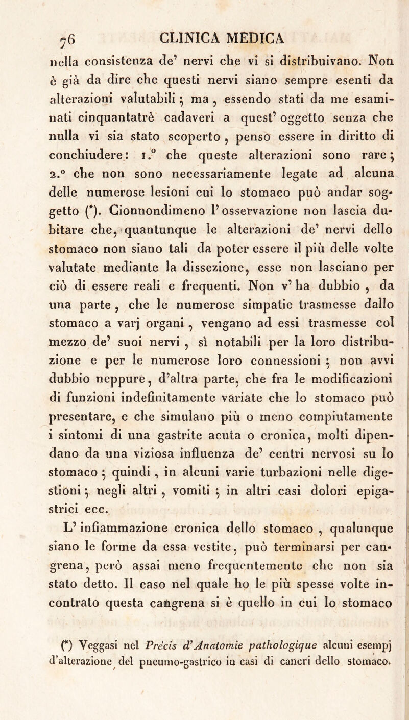 nella consistenza de’ nervi che vi si distribuivano. Non è già da dire che questi nervi siano sempre esenti da alterazioni valutabili 5 ma , essendo stati da me esami- nati cinquantatrè cadaveri a quest’ oggetto senza che nulla vi sia stato scoperto , penso essere in diritto di conchiudere: i.° che queste alterazioni sono rare} 2.0 che non sono necessariamente legate ad alcuna delle numerose lesioni cui lo stomaco può andar sog- getto (*). Cionnondimeno l’osservazione non lascia du- bitare che, quantunque le alterazioni de’ nervi dello stomaco non siano tali da poter essere il più delle volte valutate mediante la dissezione, esse non lasciano per ciò di essere reali e frequenti. Non v’ ha dubbio , da una parte , che le numerose simpatie trasmesse dallo stomaco a varj organi , vengano ad essi trasmesse col mezzo de’ suoi nervi , sì notabili per la loro distribu- zione e per le numerose loro connessioni } non avvi dubbio neppure, d’altra parte, che fra le modificazioni di funzioni indefinitamente variate che lo stomaco può presentare, e che simulano più o meno compiutamente i sintomi di una gastrite acuta o cronica, molti dipen- dano da una viziosa influenza de’ centri nervosi su io stomaco \ quindi , in alcuni varie turbazioui nelle dige- stioni } negli altri , vomiti } in altri casi dolori epiga- strici ecc. L’infiammazione cronica dello stomaco , qualunque siano le forme da essa vestite, può terminarsi per can- grena, però assai meno frequentemente che non sia stato detto. Il caso nel quale ho le più spesse volte in- contrato questa cangrena si è quello in cui lo stomaco (*) Yeggasi nel Précis cTAnatomie pathologique alcuni esempj d’alterazione del pncumo-gastrico in casi di cancri dello stomaco.