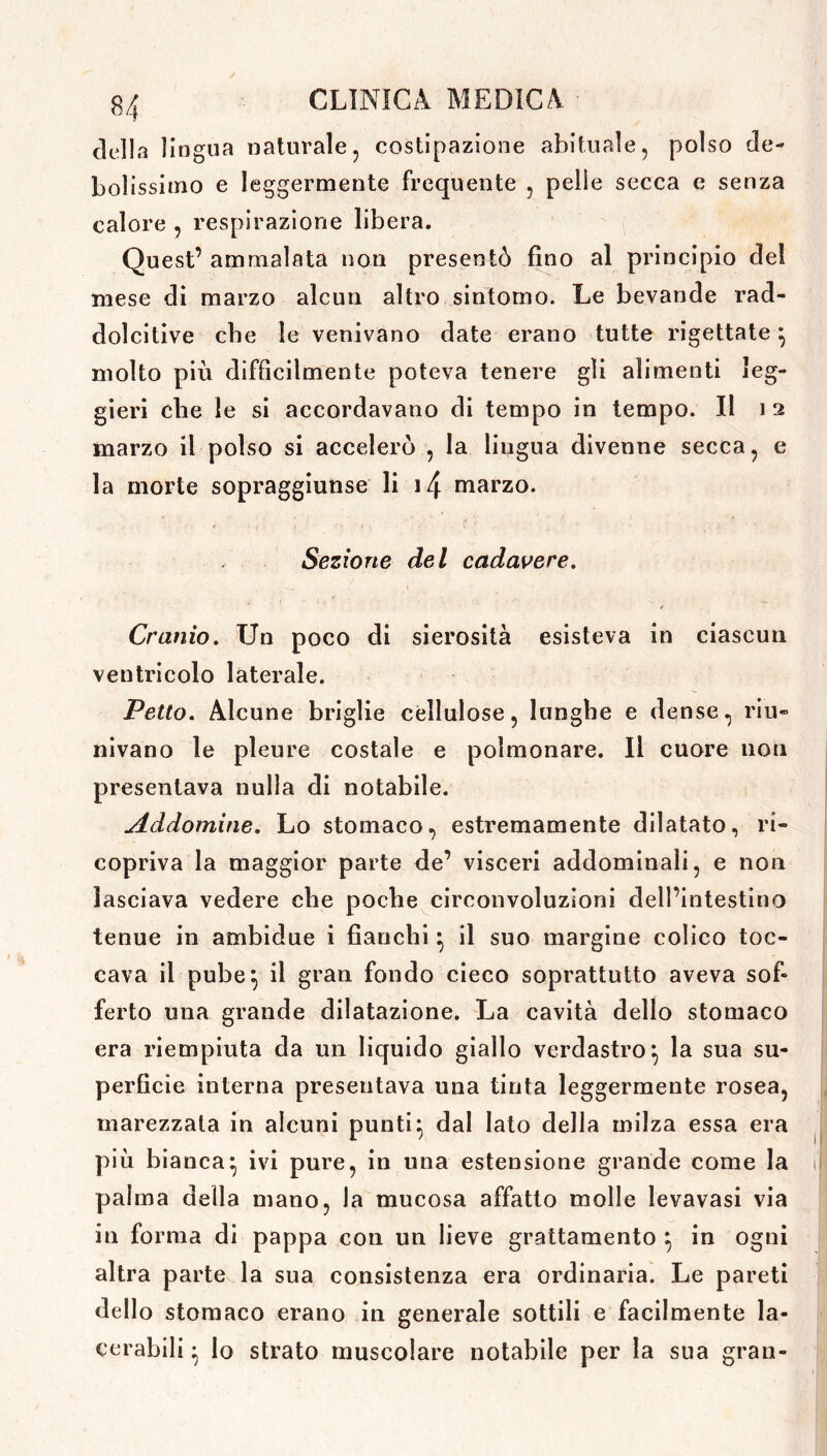 della lingua naturale, costipazione abituale, polso de- bolissimo e leggermente frequente , pelie secca e senza calore , respirazione libera. Quest’ ammalata non presentò fino al principio del mese di marzo alcun altro sintomo. Le bevande rad- dolcire che le venivano date erano tutte rigettate} molto più difficilmente poteva tenere gli alimenti leg- gieri che le si accordavano di tempo in tempo. Il i 2 marzo il polso si accelerò , la liugua divenne secca, e la morte sopraggiunse li 14 marzo. Sezione del cadavere. Cranio. Un poco di sierosità esisteva in ciascun ventricolo laterale. Petto. Alcune briglie cellulose, lunghe e dense, riu- nivano le pleure costale e polmonare. Il cuore non presentava nulla di notabile. Addomine. Lo stomaco, estremamente dilatato, ri- copriva la maggior parte de’ visceri addominali, e non lasciava vedere che poche circonvoluzioni dell’intestino tenue in ambidue i fianchi} il suo margine colico toc- cava il pube} il gran fondo cieco soprattutto aveva sof- ferto una grande dilatazione. La cavità dello stomaco era riempiuta da un liquido giallo verdastro} la sua su- perficie interna presentava una tinta leggermente rosea, marezzata in alcuni punti} dal lato della milza essa era più bianca} ivi pure, in una estensione grande come la palma della mano, la mucosa affatto molle levavasi via in forma di pappa con un lieve grattamento } in ogni altra parte la sua consistenza era ordinaria. Le pareti dello stomaco erano in generale sottili e facilmente la- cerabili } lo strato muscolare notabile per la sua gran-