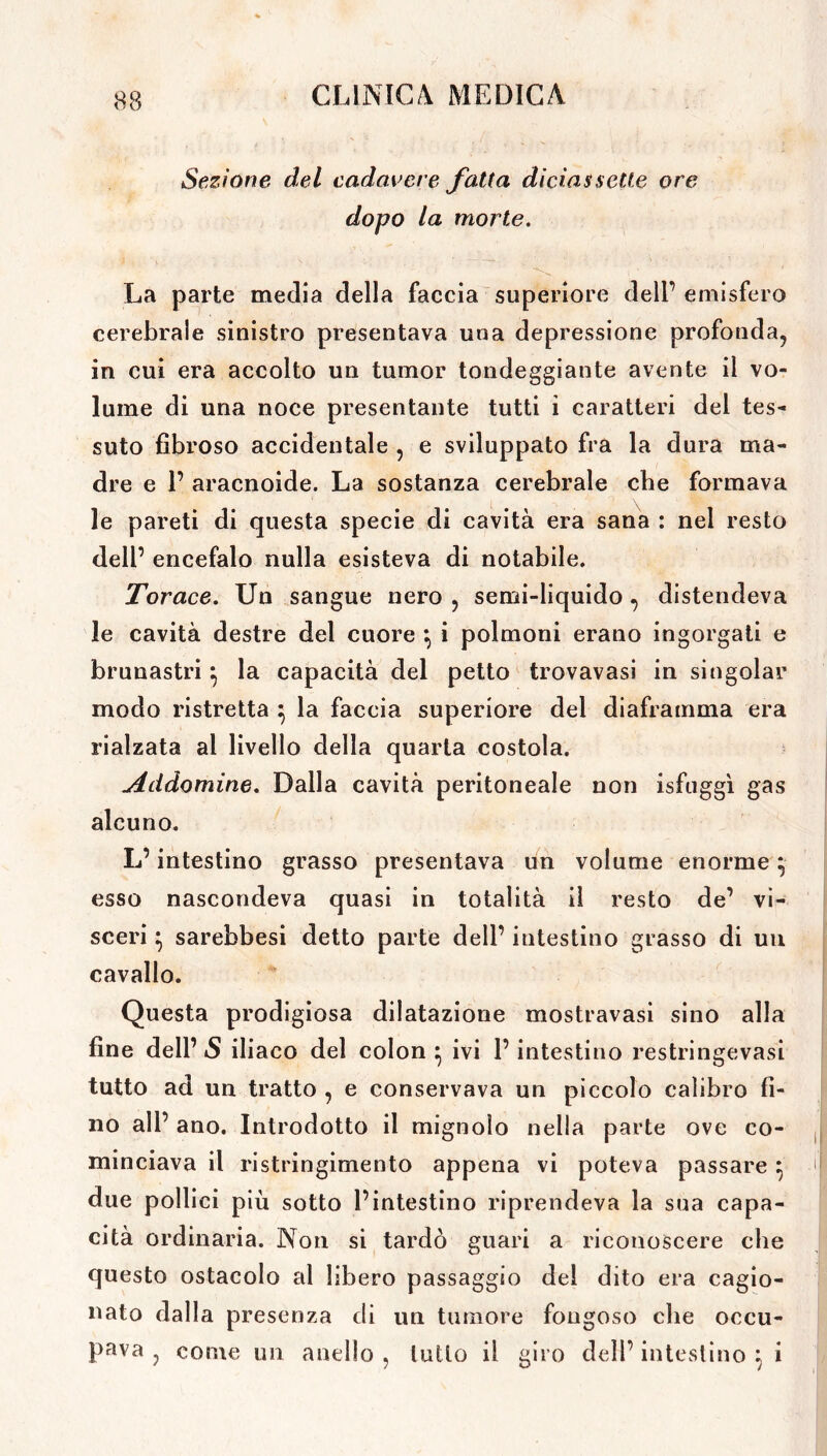 Sezione del cadavere fatta diciassette ore dopo la morte. La parte media della faccia superiore deli’ emisfero cerebrale sinistro presentava una depressione profonda, in cui era accolto un tumor tondeggiante avente il vo- lume di una noce presentante tutti i caratteri del tes- suto fibroso accidentale , e sviluppato fra la dura ma- dre e 1’ aracnoide. La sostanza cerebrale che formava le pareti di questa specie di cavità era sana : nel resto dell’ encefalo nulla esisteva di notabile. Torace. Un sangue nero , semi-liquido , distendeva le cavità destre del cuore \ i polmoni erano ingorgati e brunastri \ la capacità del petto trovavasi in singoiar modo ristretta } la faccia superiore del diaframma era rialzata al livello della quarta costola. Addomine. Dalla cavità peritoneale non isfuggì gas alcuno. L’intestino grasso presentava un volume enorme esso nascondeva quasi in totalità il resto de’ vi- sceri } sarebbesi detto parte dell’ intestino grasso di un cavallo. Questa prodigiosa dilatazione mostravasi sino alla fine dell’ S iliaco del colon ^ ivi l’intestino restringevasi tutto ad un tratto , e conservava un piccolo calibro fi- no all’ ano. Introdotto il mignolo nella parte ove co- minciava il ristringimento appena vi poteva passare} due pollici più sotto l’intestino riprendeva la sua capa- cità ordinaria. Non si tardò guari a riconoscere che questo ostacolo al libero passaggio del dito era cagio- nato dalla presenza di un tumore fougoso che occu- pava , come un anello , lutto il giro dell’ intestino } i