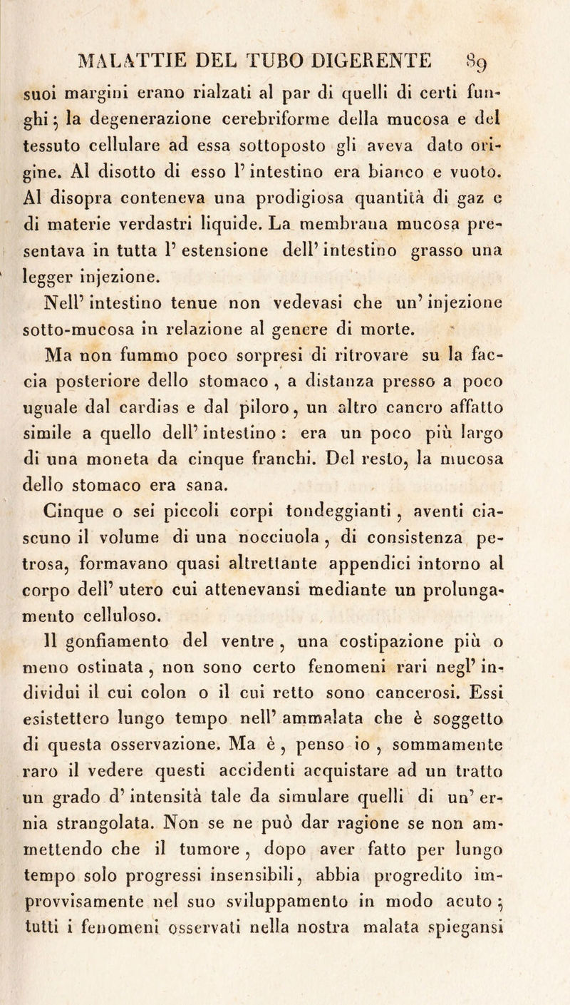 suoi margini erano rialzati al par di quelli di certi fun- ghi } la degenerazione cerebriforme della mucosa e del tessuto cellulare ad essa sottoposto gli aveva dato ori- gine. Al disotto di esso l’intestino era bianco e vuoto. Al disopra conteneva una prodigiosa quantità di gaz e di materie verdastri liquide. La membrana mucosa pre- sentava in tutta 1’ estensione dell’ intestino grasso una legger injezione. Nell’ intestino tenue non vedevasi che un’ injezione sotto-mucosa in relazione al genere di morte. Ma non fummo poco sorpresi di ritrovare su la fac- cia posteriore dello stomaco , a distanza presso a poco uguale dal cardias e dal piloro, un altro cancro affatto simile a quello dell’ intestino : era un poco piu largo di una moneta da cinque franchi. Del resto, la mucosa dello stomaco era sana. Cinque o sei piccoli corpi tondeggianti , aventi cia- scuno il volume di una nocciuola , di consistenza pe- trosa, formavano quasi altrettante appendici intorno al corpo deli’ utero cui attenevansi mediante un prolunga- mento celluloso. 11 gonfiamento del ventre , una costipazione più o meno ostinata , non sono certo fenomeni rari negl’ in- dividui il cui colon o il cui retto sono cancerosi. Essi esistettero lungo tempo nell’ ammalata che è soggetto di questa osservazione. Ma è , penso io , sommamente raro il vedere questi accidenti acquistare ad un tratto un grado d’intensità tale da simulare quelli di un’ er- nia strangolata. Non se ne può dar ragione se non am- mettendo che il tumore , dopo aver fatto per lungo tempo solo progressi insensibili, abbia progredito im- provvisamente nel suo sviluppamento in modo acuto \ tutti i fenomeni osservati nella nostra malata spiegami