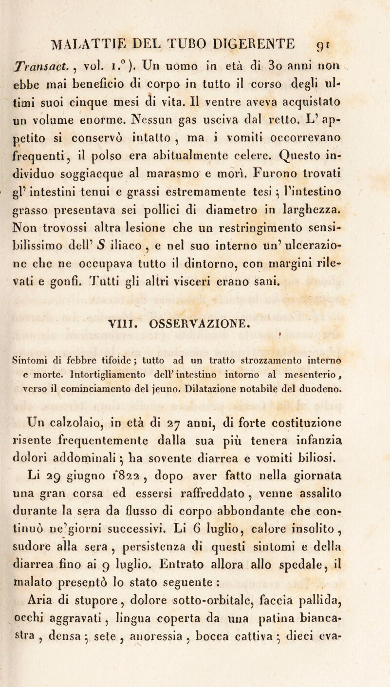 Transact. , voi. i.°). Un uomo in età di 3o anni non ebbe mai benefìcio di corpo in tutto il corso degli ul- timi suoi cinque mesi di vita. Il ventre aveva acquistato un volume enorme. Nessun gas usciva dal retto. L’ ap- petito si conservò intatto , ma i vomiti occorrevano frequenti, il polso era abitualmente celere. Questo in- dividuo soggiacque al marasmo e morì. Furono trovati gl’ intestini tenui e grassi estremamente tesi ^ l’intestino grasso presentava sei pollici di diametro in larghezza. Non trovossi altra lesione che un restringimento sensi- bilissimo dell’ S iliaco , e nel suo interno un’ ulcerazio- ne che ne occupava tutto il dintorno, con margini rile- vali e gonfi. Tutti gli altri visceri erano sani. V- V Vili. OSSERVAZIONE. « Sintomi di febbre tifoide ; tutto ad un tratto strozzamento interno e morte. Intortigliamento dell’intestino intorno al mesenterio, verso il cominciamento del jeuno. Dilatazione notabile del duodeno. Un calzolaio, in età di 27 anni, di forte costituzione risente frequentemente dalla sua più tenera infanzia dolori addominali } ha sovente diarrea e vomiti biliosi. Li 29 giugno 1*822 , dopo aver fatto nella giornata una gran corsa ed essersi raffreddato , venne assalito durante la sera da flusso di corpo abbondante che con- tinuò ne’giorni successivi. Li 6 luglio, calore insolito, sudore alla sera , persistenza di questi sintomi e della diarrea fino ai 9 luglio. Entrato allora allo spedale, il malato presentò lo stato seguente : Aria di stupore, dolore sotto-orbitale, faccia pallida, occhi aggravati, lingua coperta da una patina bianca- stra , densa } sete , anoressia , bocca cattiva * dieci eva-