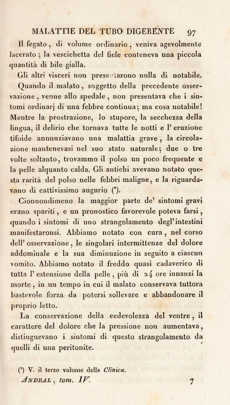 Il fegato , di volume ordinario , veniva agevolmente lacerato } la vescichetta del fiele conteneva una piccola quantità di bile gialla. Gli altri visceri non presentarono nulla di notabile. Quando il malato , soggetto della precedente osser- vazione , venne allo spedale , non presentava che i sin- tomi ordinarj di una febbre continua} ma cosa notabile! Mentre la prostrazione, io stupore, la secchezza della lingua, il delirio che tornava tutte le notti e P eruzione tifoide annunziavano una malattia grave , la circola- zione mantenevasi nel suo stato naturale} due o tre volte soltanto, trovammo il polso un poco frequente e la pelle alquanto calda. Gli antichi avevano notato que- sta rarità del polso nelle febbri maligne, e la riguarda- vano di cattivissimo augurio (*). Cionnondimeno la maggior parte de’ sintomi gravi erano spariti, e un pronostico favorevole poteva farsi, quando i sintomi di uno strangolamento degl’intestini manifestaronsi. Abbiamo notato con cura, nel corso dell’ osservazione, le singolari intermittenze del dolore addominale e la sua diminuzione in seguito a ciascun vomito. Abbiamo notato il freddo quasi cadaverico di tutta P estensione della pelle , più di 24 ore innanzi la morte , in un tempo in cui il malato conservava tuttora bastevole forza da potersi sollevare e abbandonare il proprio letto. La conservazione della cedevolezza del ventre, il carattere del dolore che la pressione non aumentava, distinguevano i sintomi di questo strangolamento da quelli di una peritonite. (*) Y. il terzo volume della Clinica. Jndral , tom. IV. 7