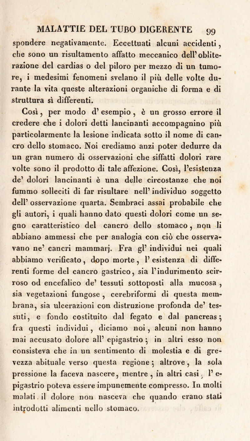 spondere negativamente. Eccettuati alcuni accidenti , che sono un risultamelo affatto meccanico dell’oblite- razione del cardias o del piloro per mezzo di un tumo- re, i medesimi fenomeni svelano il più delle volte du- rante la vita queste alterazioni organiche di forma e di struttura sì differenti. Così ? per modo d’ esempio , è un grosso errore il credere che i dolori detti lancinanti accompagnino più particolarmente la lesione indicata sotto il nome di can- cro dello stomaco. Noi crediamo anzi poter dedurre da un gran numero di osservazioni che siffatti dolori rare volte sono il prodotto di tale affezione. Così, l’esistenza de’ dolori lancinanti è una delle circostanze che noi fummo solleciti di far risultare nell’ individuo soggetto dell’ osservazione quarta. Sembraci assai probabile che gli autori, i quali hanno dato questi dolori come un se- gno caratteristico del cancro dello stomaco , non li abbiano ammessi che per analogia con ciò che osserva- vano ne’ cancri mammarj. Fra gl’ individui nei quali abbiamo verificato , dopo morte , 1’ esistenza di diffe- renti forme del cancro gastrico, sia l’indurimento scir- roso od encefalico de’ tessuti sottoposti alla mucosa , sia vegetazioni fungose , cerebriformi di questa mem- brana, sia ulcerazioni con distruzione profonda de’ tes- suti, e fondo costituito dal fegato e dal pancreas} fra questi individui , diciamo noi , alcuni non hanno mai accusato dolore all’ epigastrio } in altri esso non consisteva che in un sentimento di molestia e di gre- vezza abituale verso questa regione} altrove, la sola pressione la faceva nascere, mentre , in altri casi s 1’ e- pigastrio poteva essere impunemente compresso. In molti malati. il dolore non nasceva che quando erano stati introdotti alimenti nello stomaco»