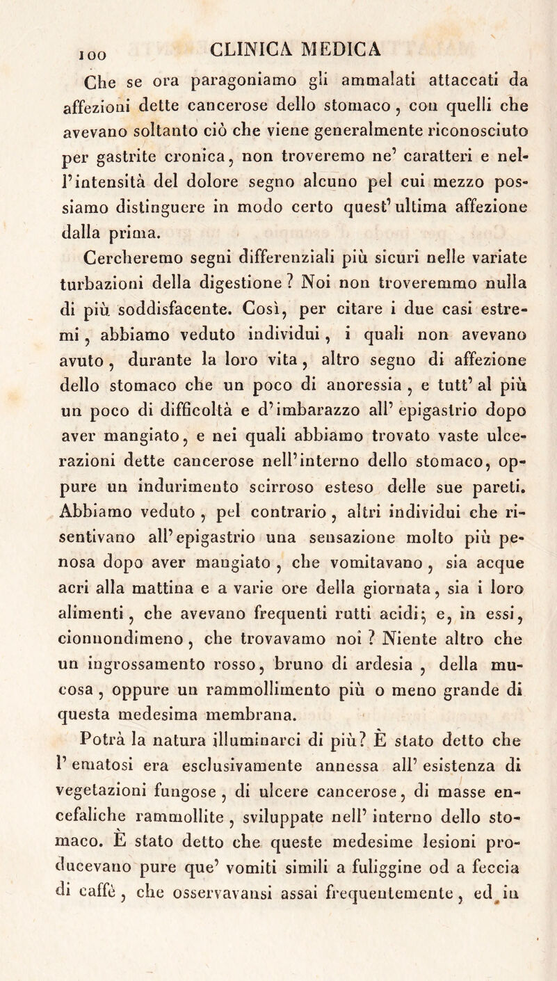 Che se ora paragoniamo gii ammalati attaccati da affezioni dette cancerose dello stomaco , con quelli che avevano soltanto ciò che viene generalmente riconosciuto per gastrite cronica, non troveremo ne’ caratteri e nel- l’intensità del dolore segno alcuno pel cui mezzo pos- siamo distinguere in modo certo quest’ultima affezione dalla prima. Cercheremo segni differenziali più sicuri nelle variate turbazioni della digestione ? Noi non troveremmo nulla di più soddisfacente. Così, per citare i due casi estre- mi , abbiamo veduto individui, i quali non avevano avuto , durante la loro vita , altro segno di affezione dello stomaco che un poco di anoressia , e tutt’ al più un poco di difficoltà e d’imbarazzo all’epigastrio dopo aver mangiato, e nei quali abbiamo trovato vaste ulce- razioni dette cancerose nell’interno dello stomaco, op- pure un indurimento seirroso esteso delle sue pareti. Abbiamo veduto , pel contrario , altri individui che ri- sentivano all’epigastrio una sensazione molto più pe- nosa dopo aver mangiato , che vomitavano , sia acque acri alla mattina e a varie ore della giornata, sia i loro alimenti , che avevano frequenti rutti acidi} e, in essi, cionnondimeno , che trovavamo noi ? Niente altro che un ingrossamento rosso, bruno di ardesia , della mu- cosa , oppure un rammollimento più o meno grande di questa medesima membrana. Potrà la natura illuminarci di più? È stato detto che 1’ ematosi era esclusivamente annessa all’ esistenza di vegetazioni fungose, di ulcere cancerose, di masse en- cefaliche rammollite , sviluppate nell’ interno dello sto- maco. E stato detto che queste medesime lesioni pro- ducevano pure que’ vomiti simili a fuliggine od a feccia di caffè, che osservavansi assai frequentemente, ed in