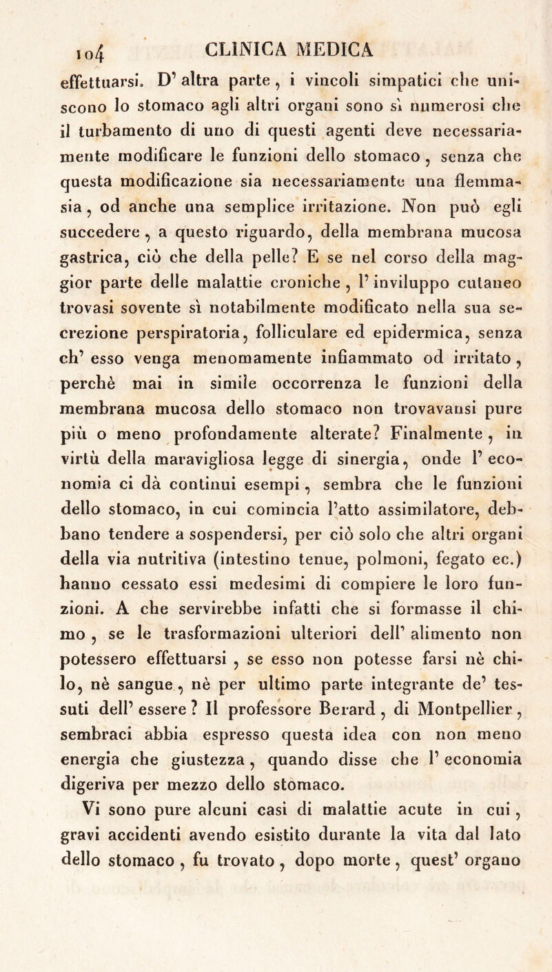 effettuarsi. D’ altra parte , i vincoli simpatici che uni- scono lo stomaco agli altri organi sono sì numerosi che il turbamento di uno di questi agenti deve necessaria- mente modificare le funzioni dello stomaco , senza che questa modificazione sia necessariamente una flemma- sia , od anche una semplice irritazione. Non può egli succedere , a questo riguardo, della membrana mucosa gastrica, ciò che della pelle? E se nel corso della mag- gior parte delle malattie croniche , l’inviluppo cutaneo trovasi sovente sì notabilmente modificato nella sua se- crezione perspiratoria, folliculare ed epidermica, senza eh’ esso venga menomamente infiammato od irritato , perchè mai in simile occorrenza le funzioni della membrana mucosa dello stomaco non trovavansi pure più o meno profondamente alterate? Finalmente , in virtù della maravigliosa legge di sinergia, onde l’eco- nomia ci dà continui esempi, sembra che le funzioni dello stomaco, in cui comincia l’atto assimilatore, deb- bano tendere a sospendersi, per ciò solo che altri organi della via nutritiva (intestino tenue, polmoni, fegato ec.) hanno cessato essi medesimi di compiere le loro fun- zioni. A che servirebbe infatti che si formasse il chi- mo , se le trasformazioni ulteriori dell’ alimento non potessero effettuarsi , se esso non potesse farsi nè chi- lo, nè sangue , nè per ultimo parte integrante de’ tes- suti dell’ essere ? Il professore Berard , di Montpellier , sembraci abbia espresso questa idea con non meno energia che giustezza, quando disse che l’economia digeriva per mezzo dello stomaco. Vi sono pure alcuni casi di malattie acute in cui, gravi accidenti avendo esistito durante la vita dal lato dello stomaco , fu trovato, dopo morte, quest’ organo