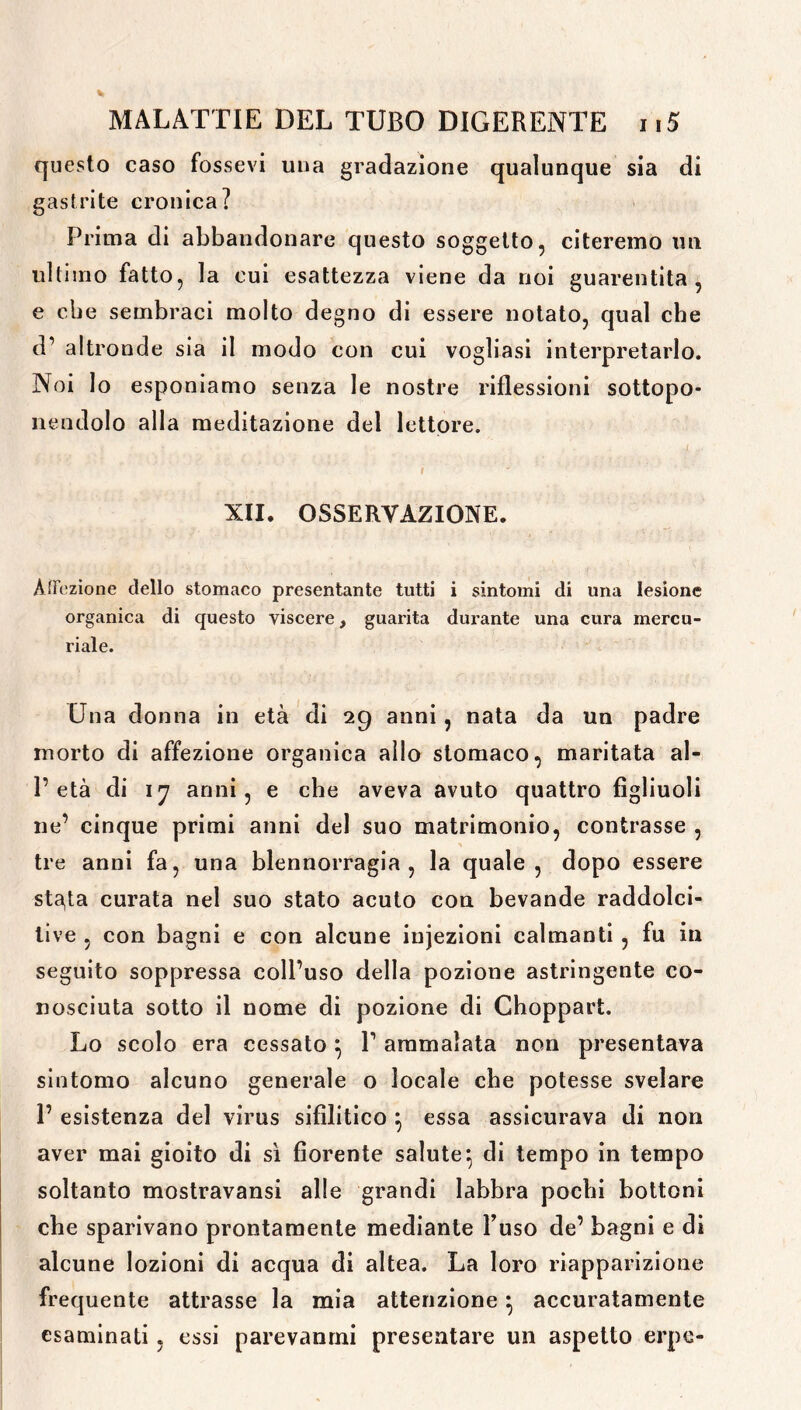 questo caso fossevi una gradazione qualunque sia di gastrite cronica? Prima di abbandonare questo soggetto, citeremo un ultimo fatto, la cui esattezza viene da noi guarentita, e cbe sembraci molto degno di essere notato, qual che d’ altronde sia il modo con cui vogliasi interpretarlo. Noi lo esponiamo senza le nostre riflessioni sottopo- nendolo alla meditazione del lettore. I XII. OSSERVAZIONE. Affezione dello stomaco presentante tutti i sintomi di una lesione organica di questo viscere, guarita durante una cura mercu- riale. Una donna in età di 29 anni, nata da un padre morto di affezione organica allo stomaco, maritata al- l’età di 17 anni, e che aveva avuto quattro figliuoli ne’ cinque primi anni del suo matrimonio, contrasse , tre anni fa, una blennorragia , la quale, dopo essere st^ta curata nel suo stato acuto con bevande raddolci- live , con bagni e con alcune injezioni calmanti , fu in seguito soppressa coll’uso della pozione astringente co- nosciuta sotto il nome di pozione di Choppart. Lo scolo era cessato } 1’ ammalata non presentava sintomo alcuno generale o locale cbe potesse svelare 1’ esistenza del virus sifilitico } essa assicurava di non aver mai gioito di sì fiorente salute} di tempo in tempo soltanto mostravansi alle grandi labbra pochi bottoni che sparivano prontamente mediante Fuso de’ bagni e di alcune lozioni di acqua di altea. La loro riapparizione frequente attrasse la mia attenzione} accuratamente esaminati , essi parevanrni presentare un aspetto erpe-