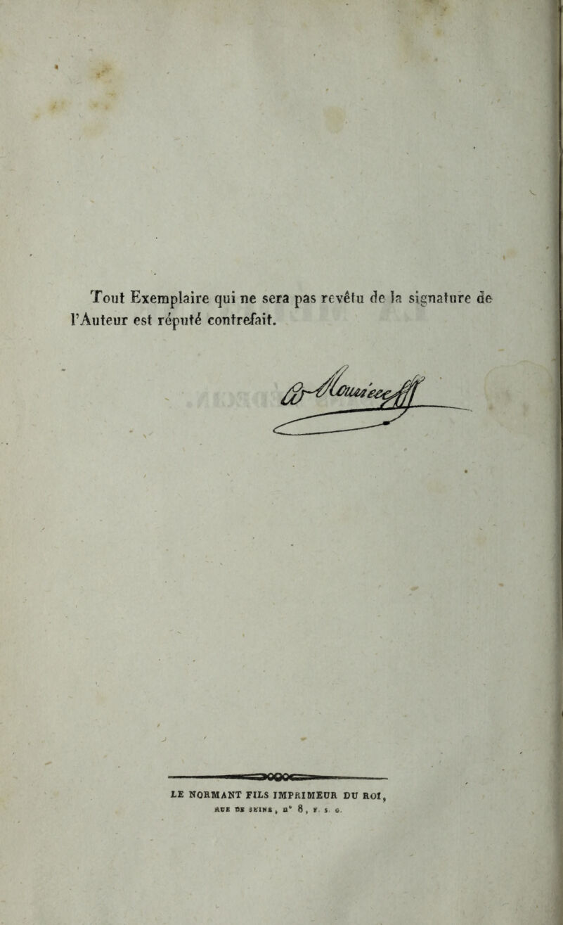 Tout Exemplaire qui ne sera pas revêtu de la signature de l’Auteur est réputé contrefait. ■■ -aopoifs- ■ LE NORMANT FILS IMPRIMEUR DU ROI, A8E SE SEINS , B* S , f s fi.