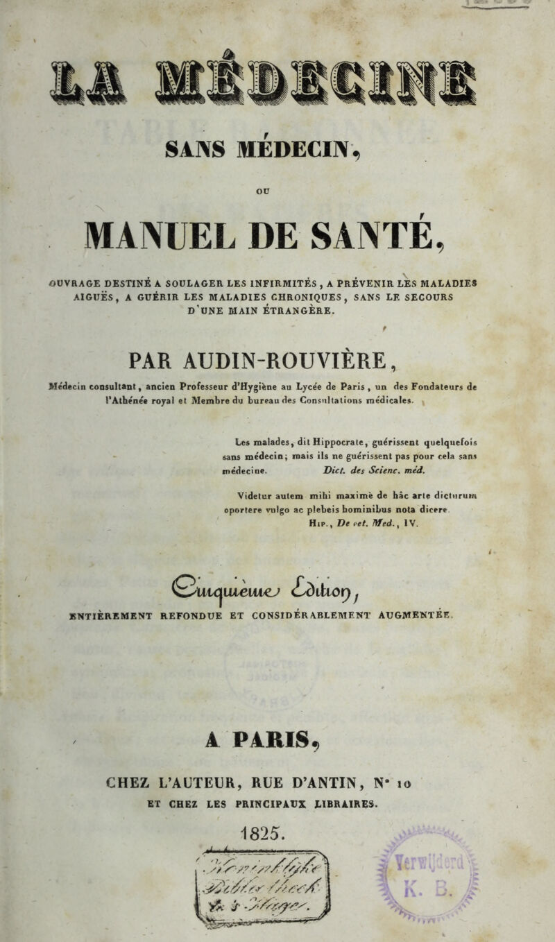 Oü MANUEL DE SANTÉ, OUVRAGE DESTINÉ A SOULAGER LES INFIRMITÉS , A PRÉVENIR LES MALADIES AIGUËS, A GUÉRIR LES MALADIES CHRONIQUES, SANS LE SECOURS D'UNE MAIN ÉTRANGÈRE. t PAR AUDIN-ROUVIÈRE, Médecin consultant, ancien Professeur d’Hygifene au Lycée de Paris, un des Fondateurs de l’Athénée royal et Membre du bureau des Consultations médicales. Les malades, dit Hippocrate, guérissent quelquefois sans médecin, mais ils ne guérissent pas pour cela sans médecine. Dict. des Scienc. méd. Videtur autem mihi maxime de hâc arte dicturum jportere vulgo ac plebeis hominibus nota dicere Hip., De i'et. Med., IV. Q'Uic^uieiu^j £sdihoy f ENTIEREMENT REFONDUE ET CONSIDERABLEMENT AUGMENTEE A PARIS, CHEZ L’AUTEUR, RUE D’ANTIN, N- to ET CHEZ LES PRINCIPAUX LIBRAIRES. 1825.