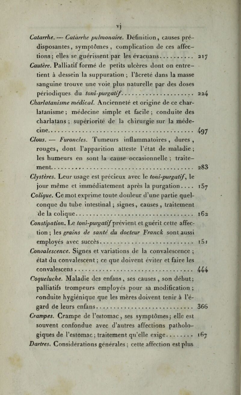 Catarrhe. — Catarrhe pulmonaire. Définition, causes pré- disposantes, symptômes, complication de ces affec- tions; elles se guérissent par les évacuans 217 Cautère. Palliatif formé de petits ulcères dont on entre- tient à dessein la suppuration ; l’âcreté dans la masse sanguine trouve une voie plus naturelle par des doses périodiques du toni-purgatif. 224 Charlatanisme médical. Ancienneté et origine de ce char- latanisme ; médecine simple et facile; conduite des charlatans ; supériorité de la chirurgie sur la méde- cine 497 Clous. — Furoncles. Tumeurs inflammatoires , dures , rouges, dont l’apparition atteste l’état de maladie ; les humeurs en sont la cause occasionnelle ; traite- ment 283 Clystères. Leur usage est précieux avec le toni-purgatif, le jour même et immédiatement après la purgation .... 157 Colique. Ce mot exprime toute douleur d’une partie quel- conque du tube intestinal ; signes, causes , traitement de la colique 162 Constipation. Le toni-purgatif prévient et guérit cette affec- tion ; les grains de santé du docteur Franck sont aussi employés avec succès i5i Convalescence. Signes et variations de la convalescence ; état du convalescent ; ce que doivent éviter et faire les convalescens 444 Coqueluche. Maladie des enfans, ses causes , son début; palliatifs trompeurs employés pour sa modification ; conduite hygiénique que les mères doivent tenir à l’é- gard de leurs enfans. 366 Crampes. Crampe de l’estomac, ses symptômes; elle est souvent confondue avec d’autres affections patholo- giques de l’estomac; traitement qu’elle exige 167 Dartres, Considérations générales ; cette affection est plus