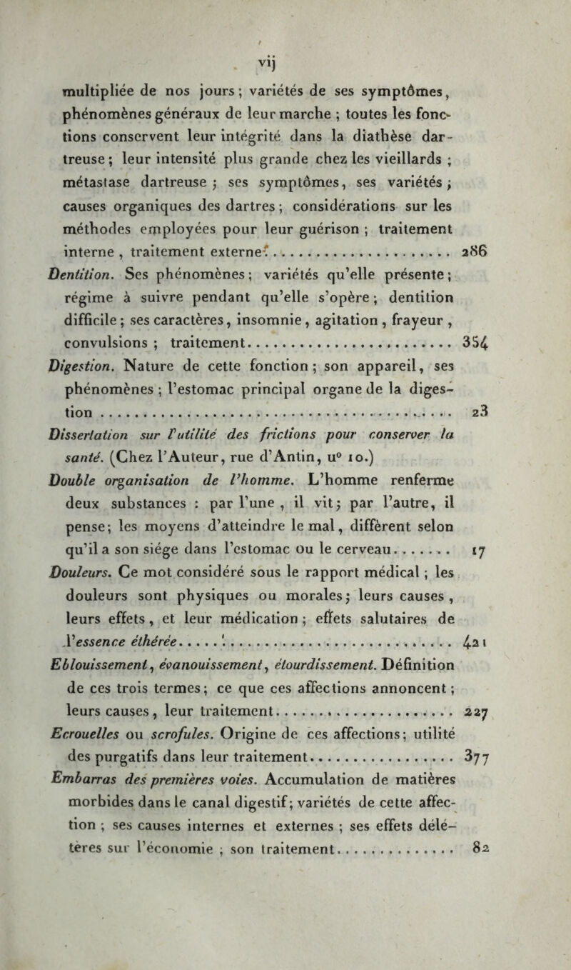 multipliée de nos jours; variétés de ses symptômes, phénomènes généraux de leur marche ; toutes les fonc- tions conservent leur intégrité dans la diathèse dar- treuse ; leur intensité plus grande chez les vieillards ; métastase dartreuse ) ses symptômes, ses variétés ; causes organiques des dartres ; considérations sur les méthodes employées pour leur guérison ; traitement interne , traitement externe^ 286 Dentition. Ses phénomènes ; variétés qu’elle présente ; régime à suivre pendant qu’elle s’opère ; dentition difficile ; ses caractères, insomnie, agitation , frayeur , convulsions ; traitement 354 Digestion. Nature de cette fonction; son appareil, ses phénomènes ; l’estomac principal organe de la diges- tion 23 Dissertation sur Vutilité des frictions pour conserver la santé. (Chez l’Auteur, rue d’Antin, u° 10.) Double organisation de l’homme. L’homme renferme deux substances : par l’une , il vit) par l’autre, il pense; les moyens d’atteindre le mal, diffèrent selon qu’il a son siège dans l’estomac ou le cerveau 17 Douleurs. Ce mot considéré sous le rapport médical ; les douleurs sont physiques ou morales) leurs causes , leurs effets, et leur médication ; effets salutaires de .Yessence éthérée 4^ * Eblouissement, évanouissement, étourdissement. Définition de ces trois termes; ce que ces affections annoncent ; leurs causes, leur traitement 227 Ecrouelles ou scrofules. Origine de ces affections; utilité des purgatifs dans leur traitement 877 Embarras des premières voies. Accumulation de matières morbides dans le canal digestif; variétés de cette affec- tion ; ses causes internes et externes ; ses effets délé- tères sur l’économie ; son traitement 82