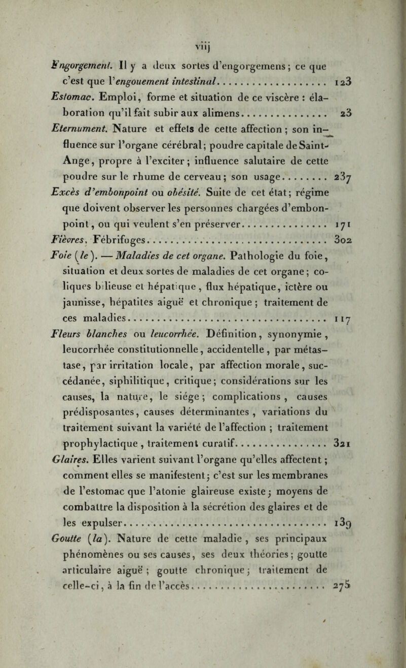 V11J Engorgement. Il y a deux sortes d’engorgemens ; ce que c’est que Vengouement intestinal ia3 Estomac. Emploi, forme et situation de ce viscère : éla- boration qu’il fait subir aux alimens 23 Eternument. Nature et effets de cette affection ; son in- fluence sur l’organe cérébral; poudre capitale de Saint- Ange, propre à l’exciter; influence salutaire de cette poudre sur le rhume de cerveau; son usage 23y Excès d'embonpoint ou obésité. Suite de cet état; régime que doivent observer les personnes chargées d’embon- point , ou qui veulent s’en préserver 171 Fièvres, Fébrifuges 3o2 Foie {le). — Maladies de cet organe. Pathologie du foie, situation et deux sortes de maladies de cet organe ; co- liques bilieuse et hépatique, flux hépatique, ictère ou jaunisse, hépatites aiguë et chronique ; traitement de ces maladies 117 Fleurs blanches ou leucorrhée. Définition, synonymie , leucorrhée constitutionnelle, accidentelle, par métas- tase, par irritation locale, par affection morale, suc- cédanée, siphilitique, critique; considérations sur les causes, la nature, le siège; complications, causes prédisposantes, causes déterminantes, variations du traitement suivant la variété de l’affection ; traitement prophylactique , traitement curatif 3ai Glaires. Elles varient suivant l’organe qu’elles affectent ; comment elles se manifestent; c’est sur les membranes de l’estomac que l’atonie glaireuse existe ; moyens de combattre la disposition à la sécrétion des glaires et de les expulser i3q Goutte {la). Nature de cette maladie , ses principaux phénomènes ou ses causes, ses deux théories; goutte articulaire aiguë; goutte chronique; traitement de celle-ci, à la fin de l’accès 27^