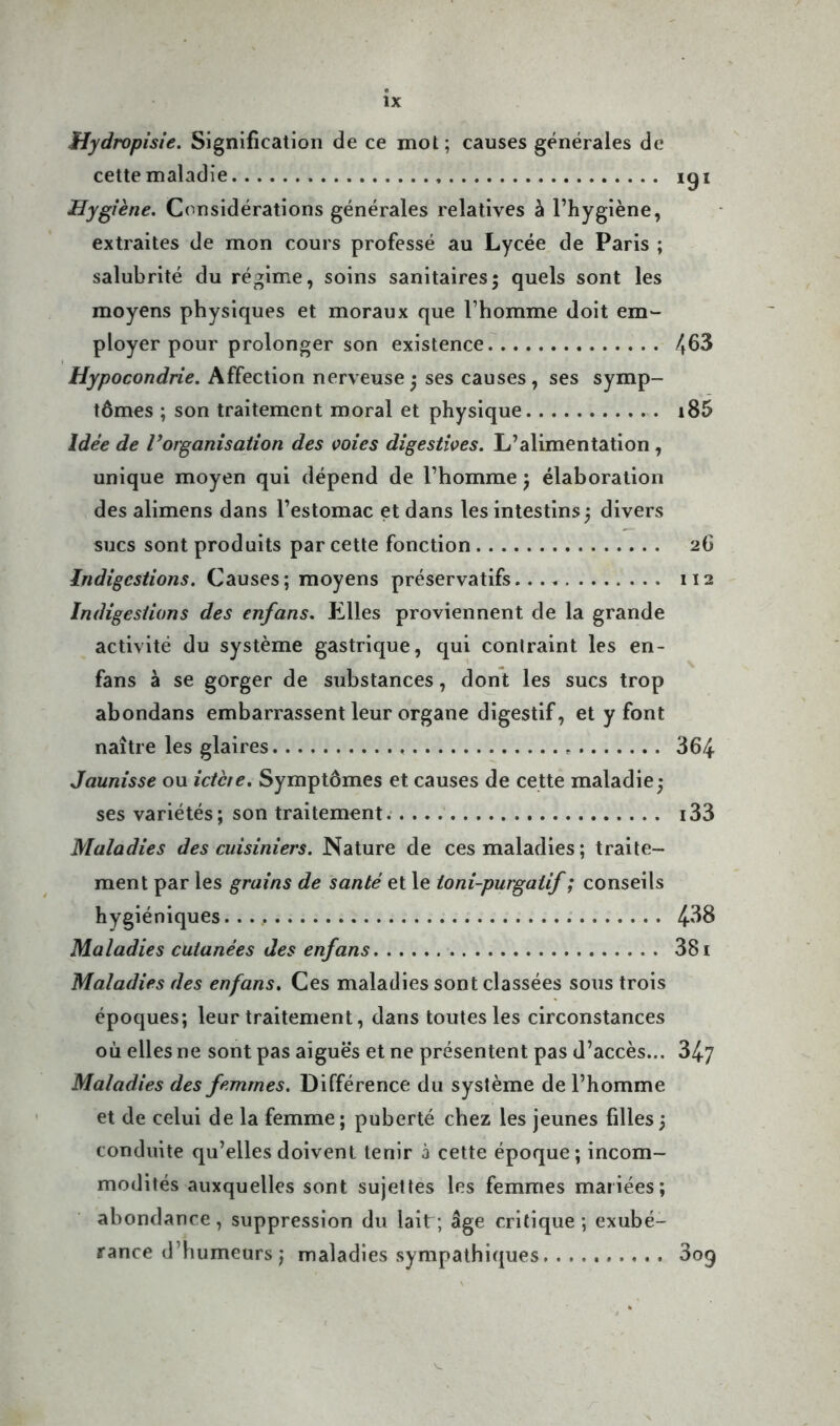 Hydropisie. Signification de ce mot; causes générales de cette maladie iqi Hygiène. Considérations générales relatives à l’hygiène, extraites de mon cours professé au Lycée de Paris ; salubrité du régime, soins sanitaires; quels sont les moyens physiques et moraux que l’homme doit em- ployer pour prolonger son existence 463 Hypocondrie. Affection nerveuse ; ses causes, ses symp- tômes ; son traitement moral et physique i85 Idée de Inorganisation des voies digestives. L’alimentation , unique moyen qui dépend de l’homme ; élaboration des alimens dans l’estomac et dans les intestins ; divers sucs sont produits par cette fonction 26 Indigestions. Causes; moyens préservatifs 112 Indigestions des enfans. Elles proviennent de la grande activité du système gastrique, qui contraint les en- fans à se gorger de substances, dont les sucs trop abondans embarrassent leur organe digestif, et y font naître les glaires - 364 Jaunisse ou ictère. Symptômes et causes de cette maladie; ses variétés; son traitement. i33 Maladies des cuisiniers. Nature de ces maladies; traite- ment par les grains de santé et le toni-purgaiif ; conseils hygiéniques 4-38 Maladies cutanées des enfans 381 Maladies des enfans. Ces maladies sont classées sous trois époques; leur traitement, dans toutes les circonstances où elles ne sont pas aiguës et ne présentent pas d’accès... 34/ Maladies des femmes. Différence du système de l’homme et de celui de la femme ; puberté chez les jeunes filles ; conduite qu’elles doivent tenir à cette époque; incom- modités auxquelles sont sujettes les femmes mariées; abondance, suppression du laitr; âge critique ; exubé- rance d’humeurs ; maladies sympathiques 3oq
