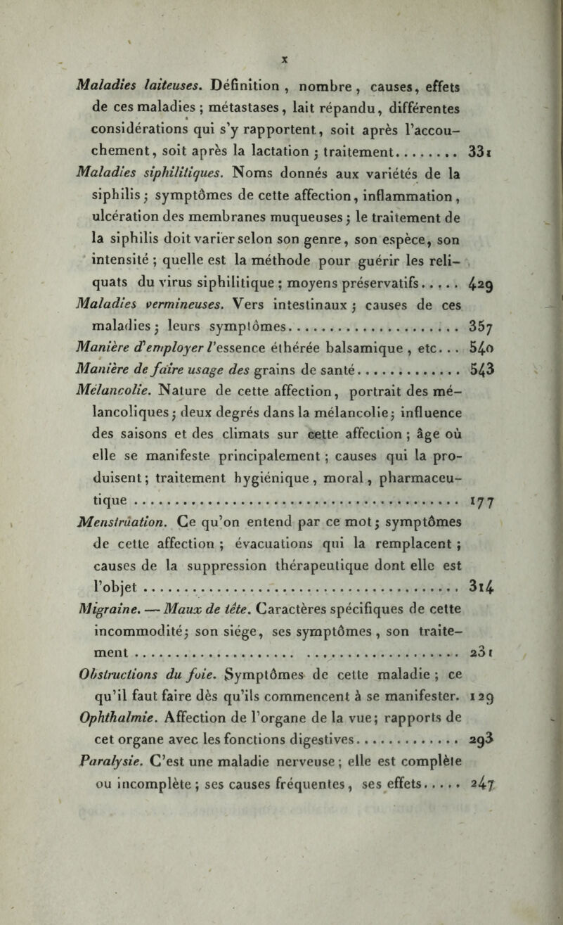 Maladies laiteuses. Définition, nombre, causes, effets de ces maladies ; métastases, lait répandu, différentes considérations qui s’y rapportent, soit après l’accou- chement, soit après la lactation ; traitement 331 Maladies sipliilitiques. Noms donnés aux variétés de la siphilis ; symptômes de cette affection, inflammation , ulcération des membranes muqueuses ; le traitement de la siphilis doit varier selon son genre, son espèce, son intensité ; quelle est la méthode pour guérir les reli- quats du virus siphilitique ; moyens préservatifs 429 Maladies vermineuses. Vers intestinaux ; causes de ces maladies 3 leurs symplômes 357 Manière d'employer /'essence éthérée balsamique , etc. . . 54-0 Manière de faire usage des grains de santé 543 Mélancolie. Nature de cette affection, portrait des mé- lancoliques ; deux degrés dans la mélancolie ; influence des saisons et des climats sur cette affection ; âge où elle se manifeste principalement ; causes qui la pro- duisent; traitement hygiénique, moral, pharmaceu- tique 177 Menstruation. Ce qu’on entend par ce mot ; symptômes de cette affection ; évacuations qui la remplacent ; causes de la suppression thérapeutique dont elle est l’objet 3i4 Migraine. — Maux de tête. Caractères spécifiques de cette incommodité; son siège, ses symptômes, son traite- ment 23 ï Obstructions du foie. Symptômes' de cette maladie ; ce qu’il faut faire dès qu’ils commencent à se manifester. 129 Ophtkalmie. Affection de l’organe de la vue; rapports de cet organe avec les fonctions digestives 2g3 Paralysie. C’est une maladie nerveuse; elle est complète ou incomplète ; ses causes fréquentes, ses effets 247