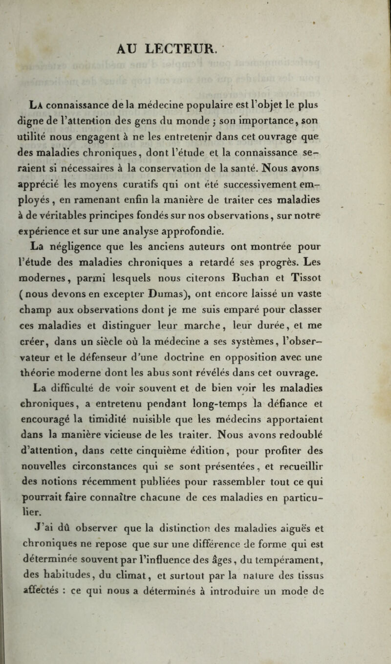 AU LECTEUR. La connaissance de la médecine populaire est l’objet le plus digne de l’attention des gens du monde ; son importance, son utilité nous engagent à ne les entretenir dans cet ouvrage que des maladies chroniques, dont l’étude et la connaissance se- raient si nécessaires à la conservation de la santé. Nous avons apprécié les moyens curatifs qui ont été successivement em- ployés , en ramenant enfin la manière de traiter ces maladies à de véritables principes fondés sur nos observations, sur notre expérience et sur une analyse approfondie. La négligence que les anciens auteurs ont montrée pour l’étude des maladies chroniques a retardé ses progrès. Les modernes, parmi lesquels nous citerons Buchan et Tissot ( nous devons en excepter Dumas), ont encore laissé un vaste champ aux observations dont je me suis emparé pour classer ces maladies et distinguer leur marche, leur durée, et me créer, dans un siècle où la médecine a ses systèmes, l’obser- vateur et le défenseur d’une doctrine en opposition avec une théorie moderne dont les abus sont révélés dans cet ouvrage. La difficulté de voir souvent et de bien voir les maladies chroniques, a entretenu pendant long-temps la défiance et encouragé la timidité nuisible que les médecins apportaient dans la manière vicieuse de les traiter. Nous avons redoublé d’attention, dans cette cinquième édition, pour profiter des nouvelles circonstances qui se sont présentées, et recueillir des notions récemment publiées pour rassembler tout ce qui pourrait faire connaître chacune de ces maladies en particu- lier. J’ai dû observer que la distinction des maladies aiguës et chroniques ne repose que sur une différence de forme qui est déterminée souvent par l’influence des âges, du tempérament, des habitudes, du climat, et surtout par la nature des tissus affectés : ce qui nous a déterminés à introduire un mode de